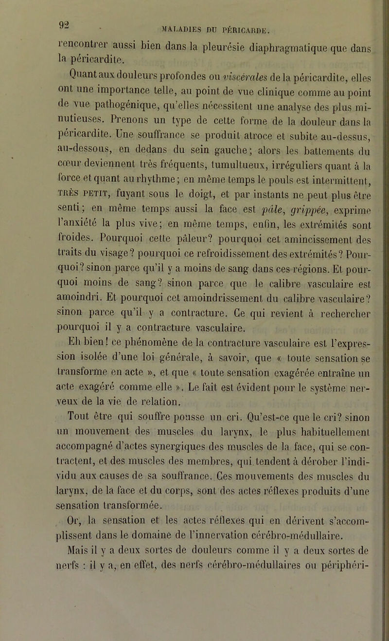 MALADIES DTJ PÉRICARDE. i encontrer aussi bien dans la pleurésie diaphragmatique que dans la péricardite. Quant aux douleurs profondes ou viscérales delà péricardite, elles ont une importance telle, au point de vue clinique comme au point de vue pathogénique, qu’elles nécessitent une analyse des plus mi- nutieuses. Prenons un type de cette forme de la douleur dans la péricardite. Une souffrance se produit atroce et subite au-dessus, au-dessous, en dedans du sein gauche; alors les battements du cœur deviennent très fréquents, tumultueux, irréguliers quant à la lorce et quant aurhythme; en même temps le pouls est intermittent, thés petit, fuyant sous le doigt, et par instants ne peut plus être senti; en même temps aussi la face est pâle, grippée, exprime l’anxiété la plus vive; en même temps, enfin, les extrémités sont lroides. Pourquoi celle pâleur? pourquoi cet amincissement des traits du visage? pourquoi ce refroidissement des extrémités? Pour- quoi? sinon parce qu’il y a moins de sang dans ces régions. Et pour- quoi moins de sang? sinon parce que le calibre vasculaire est amoindri. Et pourquoi cet amoindrissement du calibre vasculaire? sinon parce qu’il y a contracture. Ce qui revient à rechercher pourquoi il y a contracture vasculaire. Eli bien! ce phénomène de la contracture vasculaire est l’expres- sion isolée d’une loi générale, à savoir, que « toute sensation se transforme en acte », et que « toute sensation exagérée entraîne un acte exagéré comme elle ». Le fait est évident pour le système ner- veux de la vie de relation. Tout être qui souffre pousse un cri. Qu’est-ce que le cri? sinon un mouvement des muscles du larynx, le plus habituellement accompagné d’actes synergiques des muscles de la face, qui se con- tractent, et des muscles des membres, qui tendent à dérober l’indi- vidu aux causes de sa souffrance. Ces mouvements des muscles du larynx, de la face et du corps, sont des actes réflexes produits d’une sensation transformée. Or, la sensation et les actes réflexes qui en dérivent s’accom- plissent dans le domaine de l’innervation cérébro-médullaire. Mais il y a deux sortes de douleurs comme il y a deux sortes de nerfs : il y a, en effet, des nerfs cérébro-médullaires ou périphéri-