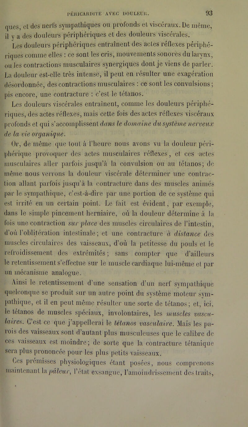 ques, et des nerfs sympathiques ou profonds et viscéraux. De même, il y a des douleurs périphériques et des douleurs viscérales. Les douleurs périphériques entraînent des actes réllexes périphé- riques comme elles : ce sont les cris, mouvements sonores du larynx, ou les contractions musculaires synergiques dont je viens de parler. La douleur est-elle très intense, il peut en résulter une exagération désordonnée, des contractions musculaires : ce sont les convulsions ; pis encore, une contracture : c’est le tétanos. Les douleurs viscérales entraînent, comme les douleurs périphé- riques, des actes réflexes, mais cette fois des actes réflexes viscéraux profonds et qui s’accomplissent dans le domaine du système nerveux de la vie organique. Or, de même que tout à l’heure nous avons vu la douleur péri- phérique provoquer des actes musculaires réflexes, el ces actes musculaires aller parfois jusqu’à la convulsion ou au tétanos; de même nous venons la douleur viscérale déterminer une contrac- tion allant parfois jusqu’à la contracture dans des muscles animés par le sympathique, c’est-à-dire par une portion de ce système qui est irrité en un certain point. Le fait est évident, par exemple, dans le simple pincement herniaire, où la douleur détermine à la fois une contraction sur place des muscles circulaires de l’intestin, d’ou l’oblitération intestinale; et une contracture à distance des muscles circulaires des vaisseaux, d’où la petitesse du pouls et le refroidissement des extrémités ; sans compter que d’ailleurs le retentissement s’effectue sur le muscle cardiaque lui-même el par un mécanisme analogue. Ainsi le retentissement d’une sensation d’un nerf sympathique quelconque se produit sur un autre point du système moteur sym- pathique, et il en peut même résulter une sorte de tétanos; et, ici. le tétanos de muscles spéciaux, involontaires, les muscles vascu- laires. C’est ce que j’appellerai le tétanos vasculaire. Mais les pa- rois des vaisseaux sont d’autant plus musculeuses que le calibre de ces vaisseaux est moindre; de sorte que la contracture tétanique sera plus prononcée pour les plus petits vaisseaux. Ces promisses physiologiques étant posées, nous comprenons maintenant la pâleur, l’état exsangue, l'amoindrissement des traits,