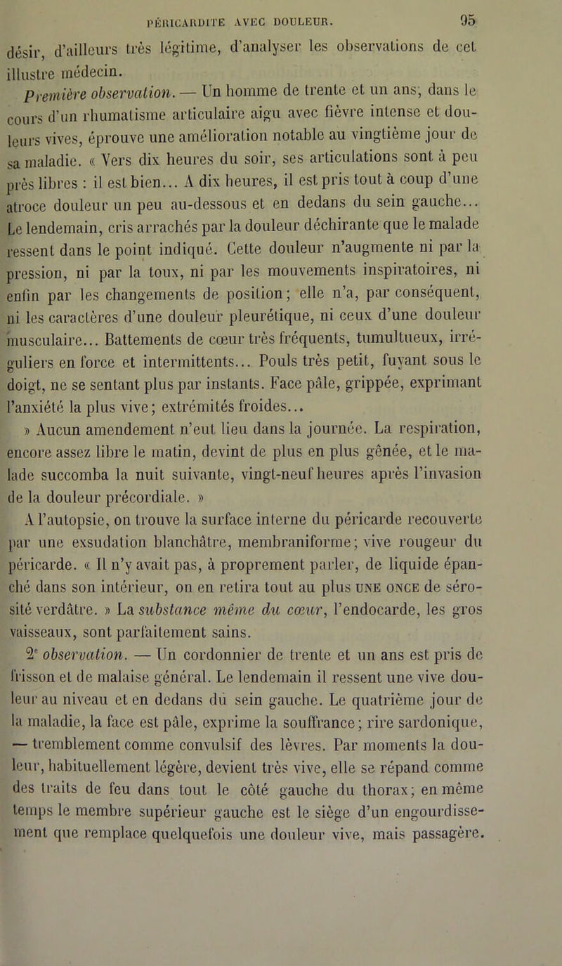 désir, d’ailleurs très légitime, d’analyser les observations de cet illustre médecin. Première observation. — Un homme de trente et un ans, dans le cours d’un rhumatisme articulaire aigu avec fièvre intense et dou- leurs vives, éprouve une amélioration notable au vingtième jour de sa maladie. « Vers dix heures du soir, ses articulations sont, à peu près libres : il est bien... A dix heures, il est pris tout à coup d’une atroce douleur un peu au-dessous et en dedans du sein gauche... Le lendemain, cris arrachés par la douleur déchirante que le malade ressent dans le point indiqué. Cette douleur n’augmente ni par la pression, ni par la toux, ni par les mouvements inspiratoires, ni enfin par les changements de position; elle n’a, par conséquent, ni les caractères d’une douleur pleurétique, ni ceux d’une douleur musculaire... Battements de cœur très fréquents, tumultueux, irré- guliers en force et intermittents... Pouls très petit, fuyant sous le doigt, ne se sentant plus par instants. Face pâle, grippée, exprimant l’anxiété la plus vive; extrémités froides... » Aucun amendement n’eut lieu dans la journée. La respiration, encore assez libre le matin, devint de plus en plus gênée, et le ma- lade succomba la nuit suivante, vingt-neuf heures après l’invasion de la douleur précordiale. » A l’autopsie, on trouve la surface interne du péricarde recouverte par une exsudation blanchâtre, membraniforme; vive rougeur du péricarde. « Il n’y avait pas, à proprement parler, de liquide épan- ché dans son intérieur, on en retira tout au plus une once de séro- sité verdâtre. » La substance même du cœur, l’endocarde, les gros vaisseaux, sont parfaitement sains. 2e observation. — Un cordonnier de trente et un ans est pris de frisson et de malaise général. Le lendemain il ressent une vive dou- leur au niveau et en dedans du sein gauche. Le quatrième jour de la maladie, la face est pâle, exprime la souffrance; rire sardonique, — tremblement comme convulsif des lèvres. Par moments la dou- leur, habituellement légère, devient très vive, elle se répand comme des traits de feu dans tout le côté gauche du thorax; en môme temps le membre supérieur gauche est le siège d’un engourdisse- ment que remplace quelquefois une douleur vive, mais passagère.