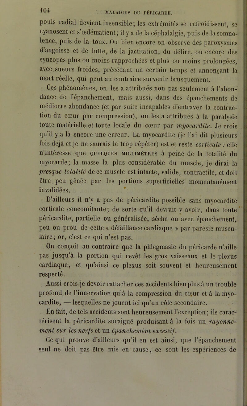 pouls radial devient insensible; les extrémités se refroidissent, se cyanosent et s’œdématienl; il y a de la céphalalgie, puis de la somno- lence, puis de la toux. Ou bien encore on observe des paroxysmes d angoisse et de lutte, de la jactitation, du délire, ou encore des syncopes plus ou moins rapprochées et plus ou moins prolongées, avec sueurs froides, précédant un certain temps et annonçant la mort réelle, qui peut au contraire survenir brusquement. Ces phénomènes, on les a attribués non pas seulement à l’abon- dance de l’épanchement, mais aussi, dans des épanchements de médiocre abondance (et par suite incapables d’entraver la contrac- tion du cœur par compression), on les a attribués à la paralysie toute matérielle et toute locale du cœur par myocardite. Je crois qu’il y a là encore une erreur. La myocardite (je l’ai dit plusieurs fois déjà et je ne saurais le trop répéter) est et reste corticale : elle n’intéresse que quelques millimètres à peine de la totalité du myocarde; la masse la plus considérable du muscle, je dirai la 'presque totalité de ce muscle est intacte, valide, contractile, et doit être peu gênée par les portions superficielles momentanément invalidées. D’ailleurs il n’y a pas de péricardite possible sans myocardite corticale concomitante; de sorte qu’il devrait y avoir, dans toute' péricardite, partielle ou généralisée, sèche ou avec épanchement, peu ou prou de cette « défaillance cardiaque » par parésie muscu- laire; or, c’est ce qui n’est pas. On conçoit au contraire que la phlegmasie du péricarde n’aille pas jusqu’à la portion qui revêt les gros vaisseaux et le plexus cardiaque, et qu’ainsi ce plexus soit souvent et heureusement respecté. Aussi crois-je devoir rattacher ces accidents bien plus à un trouble profond de l’innervation qu’à la compression du cœur et à la myo- cardite, — lesquelles ne jouent ici qu’un rôle secondaire. En fait, de tels accidents sont heureusement l’exception; ils carac- térisent la péricardite suraiguë produisant à la fois un rayonne- ment sur les nerfs et un épanchement excessif. Ce qui prouve d’ailleurs qu’il en est ainsi, que l’épanchement seul ne doit pas être mis en cause, ce sont les expériences de