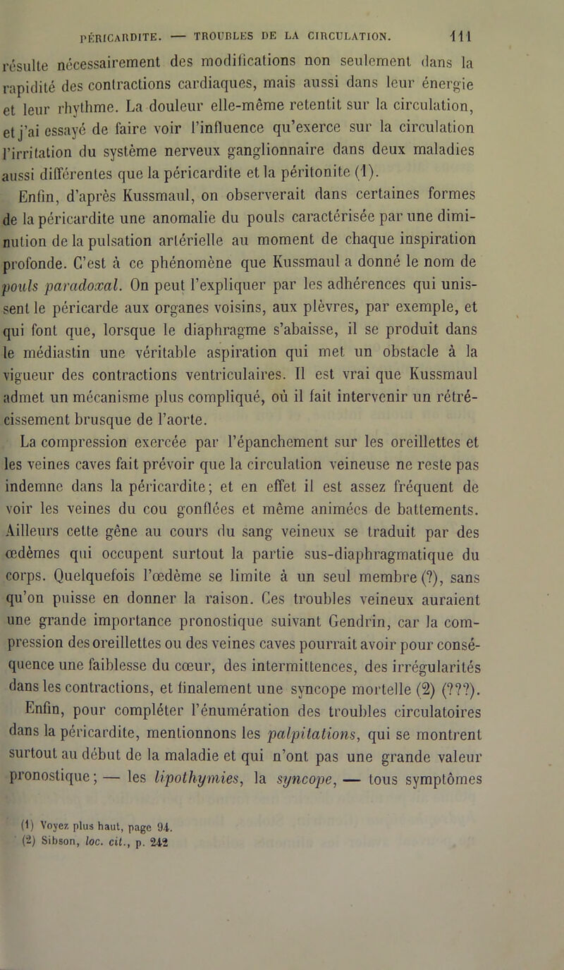 résulte nécessairement des modifications non seulement dans la rapidité des contractions cardiaques, mais aussi dans leur énergie et leur rhythme. La douleur elle-même retentit sur la circulation, et j’ai essayé de faire voir l’influence qu’exerce sur la circulation l’irritation du système nerveux ganglionnaire dans deux maladies aussi différentes que la péricardite et la péritonite (1). Enfin, d’après Kussmaul, on observerait dans certaines formes de la péricardite une anomalie du pouls caractérisée par une dimi- nution de la pulsation artérielle au moment de chaque inspiration profonde. C’est à ce phénomène que Kussmaul a donné le nom de pouls paradoxal. On peut l’expliquer par les adhérences qui unis- sent le péricarde aux organes voisins, aux plèvres, par exemple, et qui font que, lorsque le diaphragme s’abaisse, il se produit dans le médiastin une véritable aspiration qui met un obstacle à la vigueur des contractions ventriculaires. Il est vrai que Kussmaul admet un mécanisme plus compliqué, où il fait intervenir un rétré- cissement brusque de l’aorte. La compression exercée par l’épanchement sur les oreillettes et les veines caves fait prévoir que la circulation veineuse ne reste pas indemne dans la péricardite; et en effet il est assez fréquent de voir les veines du cou gonflées et même animées de battements. Ailleurs cette gêne au cours du sang veineux se traduit par des œdèmes qui occupent surtout la partie sus-diaphragmatique du corps. Quelquefois l’œdème se limite à un seul membre (?), sans qu’on puisse en donner la raison. Ces troubles veineux auraient une grande importance pronostique suivant Gendrin, car la com- pression des oreillettes ou des veines caves pourrait avoir pour consé- quence une faiblesse du cœur, des intermittences, des irrégularités dans les contractions, et finalement une syncope mortelle (2) (???). Enfin, pour compléter l’énumération des trouilles circulatoires dans la péricardite, mentionnons les palpitations, qui se montrent surtout au début de la maladie et qui n’ont pas une grande valeur pronostique;— les lipothymies, la syncope,— tous symptômes (1) Voyez plus haut, page 94. (-) Sibson, loc. cit., p. 242