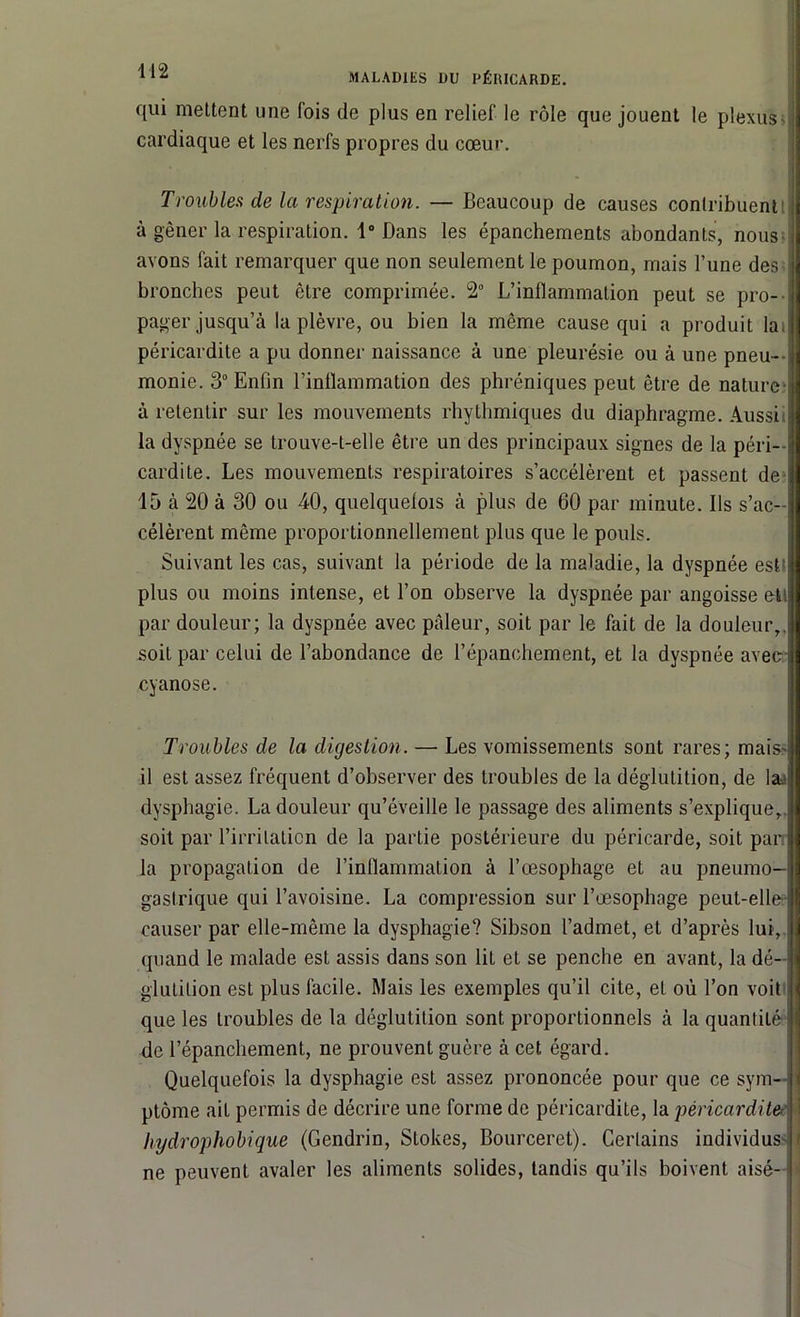 qui mettent une fois de plus en relief le rôle que jouent le plexus cardiaque et les nerfs propres du cœur. Troubles de la respiration. — Beaucoup de causes contribuent à gêner la respiration. 1° Dans les épanchements abondants, nous avons fait remarquer que non seulement le poumon, mais l’une des bronches peut être comprimée. 2° L’inflammation peut se pro- pager jusqu’à la plèvre, ou bien la même cause qui a produit la» péricardite a pu donner naissance à une pleurésie ou à une pneu- monie. 3° Enfin l'inflammation des phréniques peut être de nature- à retentir sur les mouvements rhythmiques du diaphragme. Aussi la dyspnée se trouve-t-elle être un des principaux signes de la péri- cardite. Les mouvements respiratoires s’accélèrent et passent de 15 à 20 à 30 ou 40, quelquefois à plus de 60 par minute. Ils s’ac- célèrent même proportionnellement plus que le pouls. Suivant les cas, suivant la période de la maladie, la dyspnée est plus ou moins intense, et l’on observe la dyspnée par angoisse ett par douleur; la dyspnée avec pâleur, soit par le fait de la douleur,, soit par celui de l’abondance de l’épanchement, et la dyspnée avec il cyanose. Troubles de la digestion. — Les vomissements sont rares; mais il est assez fréquent d’observer des troubles de la déglutition, de la.- dysphagie. La douleur qu’éveille le passage des aliments s’explique, soit par l’irritation de la partie postérieure du péricarde, soit par la propagation de rinflammalion à l’œsophage et au pneumo- gastrique qui l’avoisine. La compression sur l’œsophage peut-elle causer par elle-même la dysphagie? Sibson l’admet, et d’après lui, quand le malade est assis dans son liL et se penche en avant, la dé- glutition est plus facile. Mais les exemples qu’il cite, et où l’on voit que les troubles de la déglutition sont proportionnels à la quantité de l’épanchement, ne prouvent guère à cet égard. Quelquefois la dysphagie est assez prononcée pour que ce sym- ptôme ait permis de décrire une forme de péricardite, la péricardite hydrophobique (Gendrin, Stokes, Bourceret). Certains individus ne peuvent avaler les aliments solides, tandis qu’ils boivent aisé-