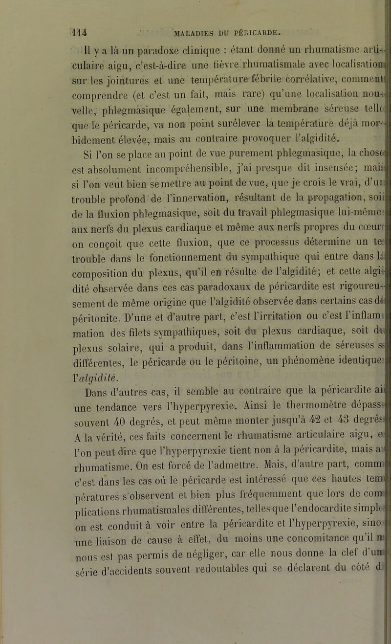 J1 y a là un paradoxe clinique : étant donné un rhumatisme arti- culaire aigu, c’est-à-dire une lièvre rhumatismale avec localisationij sur les jointures et une température fébrile corrélative, comment! comprendre (et c’est un fait, mais rare) qu’une localisation nom- velle, phlegmasique également, sur une membrane séreuse telle: que le péricarde, va non point surélever la température déjà mor- bidement élevée, mais au contraire provoquer l’algidité. Si l’on se place au point de vue purement phlegmasique, la chose est absolument incompréhensible, j’ai presque dit insensée; mais: si l’on veut bien semettre au point de vue, que je crois le vrai, d’un trouble profond de l’innervation, résultant de la propagation, soii de la fluxion phlegmasique, soit du travail phlegmasique lui-même aux nerfs du plexus cardiaque et même aux nerfs propres du cœur on conçoit que cette fluxion, que ce processus détermine un te trouble dans le fonctionnement du sympathique qui entre dans U; composition du plexus, qu’il en résulte de l’algidité; et cette algi j dité observée dans ces cas paradoxaux de péricardite est rigoureu- sement de même origine que l’algidilé observée dans certains cas do péritonite. D’une et d’autre part, c’est l’irritation ou c’est l’inflami mation des filets sympathiques, soit du plexus cardiaque, soit du plexus solaire, qui a produit, dans l’inflammation de séreuses s> différentes, le péricarde ou le péritoine, un phénomène identique Yalgidité. Dans d’autres cas, il semble au contraire que la péricardite ah une tendance vers l’hyperpyrexie. Ainsi le thermomètre dépass- souvent 40 degrés, et peut même monter jusqu’à 42 et 43 degrés; A la vérité, ces faits concernent le rhumatisme articulaire aigu, e l’on peut dire que l’hyperpyrexie tient non à la péricardite, mais a rhumatisme. On est forcé de l’admettre. Mais, d’autre part, comm c’est dans les cas où le péricarde est intéressé que ces hautes tem pératures s’observent et bien plus fréquemment que lors de cour plications rhumatismales différentes, telles que l’endocardite simple on est conduit à voir entre la péricardite et l’hyperpyrexie, sino une liaison de cause à effet, du moins une concomitance qu’il ni nous est pas permis de négliger, car elle nous donne la clef d’un série d’accidenls souvent redoutables qui se déclarent du côté d