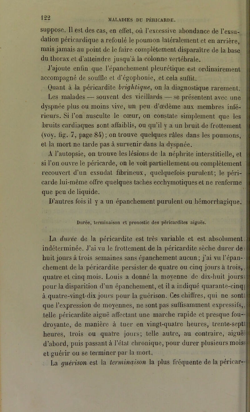 suppose. Il est des cas, en effet, où l’excessive abondance de l’exsu- dation péricardique a refoulé le poumon latéralement et en arrière, mais jamais au point de le faire complètement disparaître de la base du thorax et d’atteindre jusqu’à la colonne vertébrale. J’ajoute enfin que l’épanchement pleurétique est ordinairement accompagné de souffle et d’égophonie, et cela suffit. Quant à la péricardite brightique, on la diagnostique rarement. Les malades — souvent des vieillards — se présentent avec une dyspnée plus ou moins vive, un peu d’œdème aux membres infé- rieurs. Si l’on ausculte le cœur, on constate simplement que les bruits cardiaques sont affaiblis, ou qu’il y a un bruit de frottement (voy. fig. 7, page 84); on trouve quelques râles dans les poumons, et la mort ne tarde pas à survenir dans la dyspnée. A l’autopsie, on trouve les lésions de la néphrite interstitielle, et si l’on ouvre le péricarde, on le voit partiellement ou complètement recouvert d’un exsudât fibrineux, quelquefois purulent; le péri- carde lui-même offre quelques taches ecchymotiques et ne renferme que peu de liquide. D’autres fois il y a un épanchement purulent ou hémorrhagique. Durée, terminaison et pronostic des péricardites aiguës. La durée de la péricardite est très variable et est absolument j indéterminée. J’ai vu le frottement de la péricardite sèche durer de i huit jours à trois semaines sans épanchement aucun ; j’ai vu l’épan- chement de la péricardite persister de quatre ou cinq jours à trois,, quatre et cinq mois. Louis a donné la moyenne de dix-huit jours pour la disparition d’un épanchement, et il a indiqué quarante-cinq à quatre-vingt-dix jours pour la guérison. Ces chiffres, qui ne sont que l’expression de moyennes, ne sont pas suffisamment expressifs, telle péricardite aiguë affectant une marche rapide et presque fou- droyante, de manière à tuer en vingt-quatre heures, trente-sept heures, trois ou quatre jours; telle autre, au contraire, aiguë d’abord, puis passant à l’étal chronique, pour durer plusieurs mois- et guérir ou se terminer par la mort. La guérison est la terminaison la plus fréquente de la péricar-