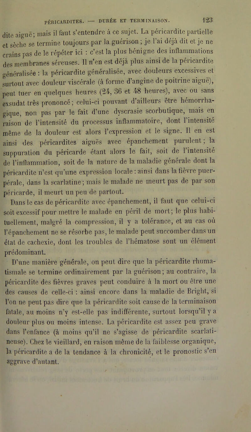 dite, ai°uë; mais il faut s’entendre à ce sujet. La péricardite partielle et sèche se termine toujours par la guérison ; je l’ai déjà dit et je ne crains pas de le répéter ici : c’est la plus bénigne des inflammations des membranes séreuses. Il n’en est déjà plus ainsi de la péricardite o-énéralisée : la péricardite généralisée, avec douleurs excessives et surtout avec douleur viscérale (à forme d’angine de poitrine aiguë), peut tuer en quelques heures (24, 36 et 48 heures), avec ou sans exsudât très prononcé; celui-ci pouvant d ailleurs être hémoriha- gique, non pas par le fait d’une dyscrasie scorbutique, mais en raison de l’intensité du processus inflammatoire, dont l’intensité même de la douleur est alors l’expression et le signe. Il en est ainsi des péricardites aiguës avec épanchement purulent ; la suppuration du péricarde étant alors le fait, soit de l’intensité de l’inflammation, soit de la nature de la maladie générale dont la péricardite n’est qu’une expression locale : ainsi dans la fièvre puer- pérale, dans la scarlatine; mais le malade ne meurt pas de par son péricarde, il meurt un peu de partout. Dans le cas de péricardite avec épanchement, il faut que celui-ci soit excessif pour mettre le malade en péril de mort; le plus habi- tuellement, malgré la compression, il y a tolérance, et au cas où l’épanchement ne se résorbe pas, le malade peut succomber dans un état de cachexie, dont les troubles de l’hématose sont un élément prédominant. D’une manière générale, on peut dire que la péricardite rhuma- tismale se termine ordinairement par la guérison; au contraire, la péricardite des fièvres graves peut conduire à la mort ou être une des causes de celle-ci : ainsi encore dans la maladie de Bright, si l’on ne peut pas dire que la péricardite soit cause de la terminaison fatale, au moins n’y est-elle pas indifférente, surtout lorsqu’il y a douleur plus ou moins intense. La péricardite est assez peu grave dans l’enfance (à moins qu’il ne s’agisse de péricardite scarlati- neuse). Chez le vieillard, en raison même de la faiblesse organique, la péricardite a de la tendance à la chronicité, et le pronostic s’en aggrave d’autant.