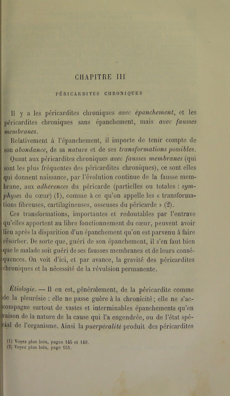 PÉRICARDITES CHRONIQUES 11 y a les péricardites chroniques avec épanchement, et les péricardites chroniques sans épanchement, mais avec fausses membranes. Relativement à l’épanchement, il importe de tenir compte de son abondance, de sa nature et de ses transformations possibles. Quant aux péricardites chroniques avec fausses membranes (qui sont les plus fréquentes des péricardites chroniques), ce sont elles qui donnent naissance, par l’évolution continue de la fausse mem- brane, aux adhérences du péricarde (partielles ou totales : sym- physes du cœur) (1), comme à ce qu’on appelle les « transforma- tions fibreuses, cartilagineuses, osseuses du péricarde » (2). Ces transformations, importantes et redoutables par l’entrave qu’elles apportent au libre fonctionnement du cœur, peuvent avoir lieu après la disparition d’un épanchement qu’on est parvenu à faire résorber. De sorte que, guéri de son épanchement, il s’en faut bien que le malade soit guéri de ses fausses membranes et de leurs consé- quences. On voit d’ici, et par avance, la gravité des péricardites chroniques et la nécessité de la révulsion permanente. Étiologie. — Il en est, généralement, de la péricardiLe comme de la pleurésie : elle ne passe guère à la chronicité ; elle ne s’ac- compagne surtout de vastes et interminables épanchements qu’en raison de la nature de la cause qui l’a engendrée, ou de l’état spé- cial de l’organisme. Ainsi la puerpéralité produit des péricardites (1) Voyez plus loin, pages 145 et 149. (2) Voyez plus loin, page 151.