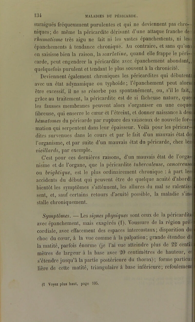 suraiguës fréquemment purulentes et qui ne deviennent pas chro- niques; de même la péricardite dérivant d’une attaque franche de i rhumatisme très aigu ne fait ni les vastes épanchements, ni les- épanchements à tendance chronique. Au contraire, et sans qu’oni en saisisse bien la raison, la scarlatine, quand elle frappe le péri- carde, peut engendrer la péricardite avec épanchement abondant,, quelquefois purulent et tendant le plus souvent à la chronicité. Deviennent également chroniques les péricardites qui débutent t avec un état adynamique ou typhoïde ; l’épanchement peut alors- j être excessif, il ne se résorbe pas spontanément, ou, s’il le fait,, grâce au traitement, la péricardite est de si fâcheuse nature, que 1 les fausses membranes peuvent alors s’organiser en une coquee fibreuse, qui enserre le cœur et l’étreint, et donner naissance à des> hématomes du péricarde par rupture des vaisseaux de nouvelle for- mation qui serpentent dans leur épaisseur. Voilà pour les péricar- dites survenues dans le cours et par le fait d’un mauvais état de: l’organisme, et par suite d’un mauvais état du péricarde, chez les: vieillards, par exemple. C’est pour ces dernières raisons, d’un mauvais état de l’orga+ nisme et de l’organe, que la péricardite tuberculeuse, cancéreuse ou briglitique, est le plus ordinairement chronique : à part les: accidents du début qui peuvent être de quelque acuité d’abord:; bientôt les symptômes s’atténuent, les allures du mal se ralentis-; sent, et, sauf certains retours d’acuité possible, la maladie s’in- stalle chroniquement. Symptômes. — Les signes physiques sont ceux de la péricardite avec épanchement, mais exagérés (1). Voussure de la région pré ' cordiale, avec effacement des espaces intercostaux; disparition di choc du cœur, à la vue comme à la palpation; grande étendue d la matité, parfois énorme (je l’ai vue atteindre plus de 22 centi mètres de largeur à la base avec 20 centimètres de hauteur, e s’étendre jusqu’à la partie postérieure du thorax); forme particu lière de cette matité, triangulaire à base inférieure; refoulement