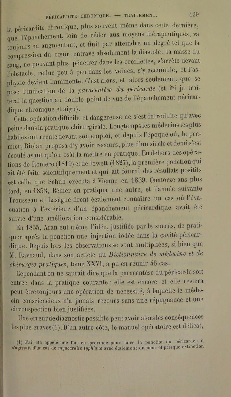 la péricardite chronique, plus souvent même dans cette dernière, que l’épanchement, loin de céder aux moyens thérapeutiques, va toujours en augmentant, et finit par atteindre un degré tel que la compression du cœur entrave absolument la diastole : la masse du sane, ne pouvant plus pénétrer dans les oreillettes, s arrête devant l’obstacle, reflue peu cà peu dans les veines, s’y accumule, et 1 as- phyxie devient imminente. C’est alors, et alors seulement, que se pose l’indication de la paracentèse du péricarde (et i'ci je trai- terai la question au double point de vue de l’épanchement péricar- dique chronique et aigu). Cette opération difficile et dangereuse ne s’est introduite qu’avec peine dans la pratique chirurgicale. Longtempsles médecins les plus habiles ont reculé devant son emploi, et depuis l’époque ou, le pre- mier, Riolan proposa d’y avoir recours, plus d’un siècle et demi s est écoulé avant qu’on osât la mettre en pratique. En dehors des opéra- tions de Romero (1819) etde Jowett (1827),la première ponction qui ait été faite scientifiquement et qui ait fourni des résultats positifs est celle que Schuh exécuta à Vienne en 1839. Quatorze ans plus tard, en 1853, Réhier en pratiqua une autre, et l’année suivante Trousseau et Lasègue firent également connaître un cas où l’éva- cuation à l’extérieur d’un épanchement péricardique avait été suivie d’une amélioration considérable. En 1855, Aran eut même l’idée, justifiée parle succès, de prati- quer après la ponction une injection iodée dans la cavité péricar- dique. Depuis lors les observations se sont multipliées, si bien que M. Raynaud, dans son article du Dictionnaire de médecine et de chirurgie pratiques, tome XXVI, a pu en réunir 46 cas. Cependant on ne saurait dire que la paracentèse du péricarde soit entrée dans la pratique courante : elle est encore et elle restera peut-être toujours une opération de nécessité, à laquelle le méde- cin consciencieux n’a jamais recours sans une répugnance et une circonspection bien justifiées. Une erreurdediagnosticpossible peut avoir alorsles conséquences les plus graves(1). D’un autre côté, le manuel opératoire est délicat, (1) J’ai été appelé une fois en province pour faire la ponction du péricarde . il s’agissait d’un cas de myocardite tijphique avec étalement du cœur et presque extinction