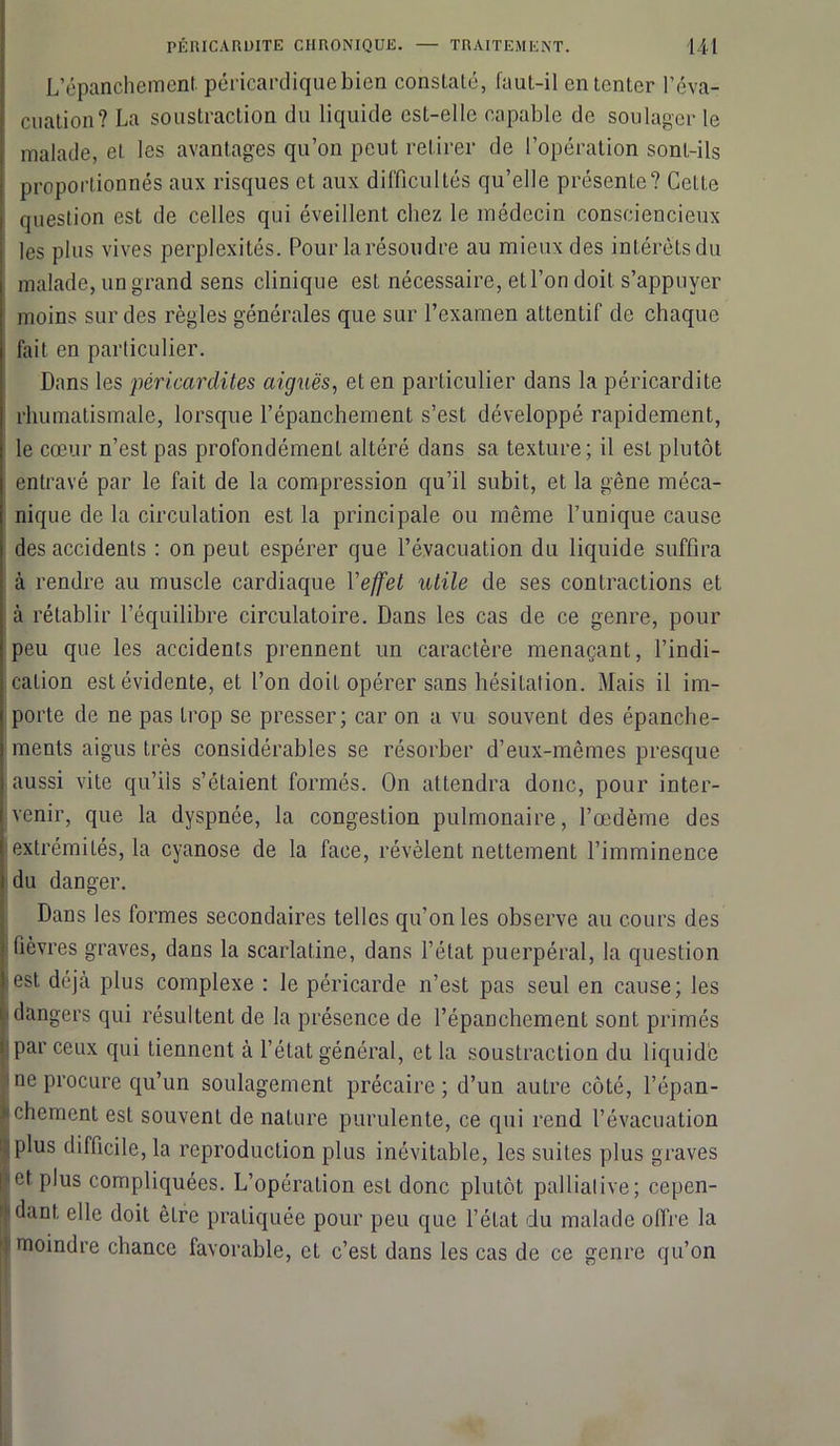 L’épanchement péricardique bien constaté, faut-il en tenter l’éva- cuation? La soustraction du liquide est-elle capable de soulager le malade, et les avantages qu’on peut retirer de l’opération sont-ils proportionnés aux risques et aux difficultés qu’elle présente? Cette question est de celles qui éveillent chez le médecin consciencieux les plus vives perplexités. Pour la résoudre au mieux des intérêts du malade, un grand sens clinique est nécessaire, et l’on doit s’appuyer moins sur des règles générales que sur l’examen attentif de chaque fait en particulier. Dans les péricardites aiguës, et en particulier dans la péricardite rhumatismale, lorsque l’épanchement s’est développé rapidement, le cœur n’est pas profondément altéré dans sa texture; il est plutôt entravé par le fait de la compression qu’il subit, et la gêne méca- nique de la circulation est la principale ou même Tunique cause des accidents : on peut espérer que l’évacuation du liquide suffira à rendre au muscle cardiaque Yejfet utile de ses contractions et à rétablir l’équilibre circulatoire. Dans les cas de ce genre, pour peu que les accidents prennent un caractère menaçant, l’indi- caLion est évidente, et Ton doit opérer sans hésitation. Mais il im- porte de ne pas trop se presser; car on a vu souvent des épanche- ments aigus très considérables se résorber d’eux-mêmes presque aussi vite qu’ils s’étaient formés. On attendra donc, pour inter- venir, que la dyspnée, la congestion pulmonaire, l’œdème des extrémités, la cyanose de la face, révèlent nettement l’imminence du danger. Dans les formes secondaires telles qu’on les observe au cours des fièvres graves, dans la scarlatine, dans l’état puerpéral, la question est déjà plus complexe : le péricarde n’est pas seul en cause; les dangers qui résultent de la présence de l’épanchement sont primés par ceux qui tiennent à l’état général, et la soustraction du liquide ne procure qu’un soulagement précaire; d’un autre côté, l’épan- >‘Chement est souvent de nature purulente, ce qui rend l’évacuation plus difficile, la reproduction plus inévitable, les suites plus graves et. plus compliquées. L’opération est donc plutôt palliaiive ; cepen- dant elle doit êLre pratiquée pour peu que l’état du malade offre la î moindre chance favorable, et c’est dans les cas de ce genre qu’on