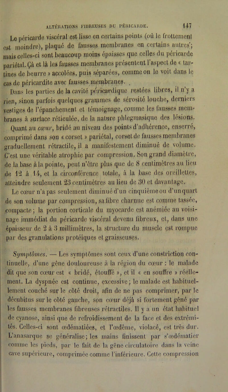 ALTÉRATIONS FIBREUSES DU PÉRICARDE. 14-7 Le péricarde viscéral est lisse en certains points (où le frottement est moindre), plaqué de fausses membranes en certains autres; mais celles-ci sont beaucoup moins épaisses que celles du péricarde pariétal. Çà et là les fausses membranes présentent l’aspect de « tar- tines de beurre » accolées, puis séparées, comme on le voit dans le cas de péricardite avec fausses membranes. ( Dans les parties de la cavité péricardique restées libres, il n’y a rien, sinon parfois quelques grammes de sérosité louche, derniers vestiges de l’épanchement et témoignage, comme les fausses mem- branes à surlace réticulée, de la nature phlegmasique des lésions. Quant au cœur, bridé au niveau des points d’adhérence, enserré, comprimé dans son «corset » pariétal, corset de fausses membranes graduellement rétractile, il a manifestement diminué de volume. G’esL une véritable atrophie par compression. Son grand diamètre, de la base à la pointe, peut n’être plus que de 8 centimètres au lieu de 12 à 14, et la circonférence totale, à la base des oreillettes, atteindre seulement 23 centimètres au lieu de 30 et davantage. Le cœur n’a pas seulement diminué d’un cinquième ou d’un quart de son volume par compression, sa fibre charnue est comme tassée, compacte ; la portion corticale du myocarde est anémiée au voisi- nage immédiat du péricarde viscéral devenu fibreux, et, dans une épaisseur de 2 à 3 millimètres, la structure du muscle est rompue par des granulations protéiques et graisseuses. Symptômes. — Les symptômes sont ceux d’une constriction con- tinuelle, d’une gêne douloureuse à la région du cœur : le malade dit que son cœur est « bridé, étouffé », et il « en souffre » réelle- ment. La dyspnée est continue, excessive; le malade est habituel- lement couché sur le côté droit, afin de ne pas comprimer, par le décubitus sur le côté gauche, son cœur déjà si fortement gêné par les fausses membranes fibreuses rétractiles. Il y a un état habituel de cyanose, ainsi que de refroidissement de la face et des extrémi- tés. Celles-ci sont œdématiées, et l’œdème, violacé, est très dur. L’anasarquc se généralise; les mains finissent par s’œdématier comme les pieds, par le fait de la gêne circulatoire dans la veine cave supérieure, comprimée comme l’inférieure. Cette compression
