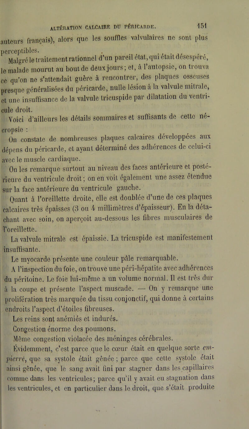 auteurs français), alors que les souilles valvulaires ne sont plus perceptibles. . Malgré le traitement rationnel d’un pareil état, qui était desesperé, le malade mourut au bout de deux jours; et, à 1 autopsie, on trouva ce qu’on ne s’attendait guère à rencontrer, des plaques osseuses presque généralisées du péricarde, nulle lésion a la valvule mitrale, et une insuffisance de la valvule tricuspide par dilatation du vcntii- cule droit. Voici d’ailleurs les détails sommaires et suffisants de cette né- cropsie : On constate de nombreuses plaques calcaires développées aux dépens du péricarde, et ayant déterminé des adhérences de celui-ci avec le muscle cardiaque. On les remarque surtout au niveau des faces antérieure et posté- rieure du ventricule droit; on en voit egalement une assez étendue sur la face antérieure du ventricule gauche. Quant à l’oreillette droite, elle est doublée d’une de ces plaques calcaires très épaisses (3 ou 4 millimètres d’épaisseur). En la déta- chant avec soin, on aperçoit au-dessous les fibres musculaires de l’oreillette. La valvule mitrale est épaissie. La tricuspide est manifestement insuffisante. Le myocarde présente une couleur pâle remarquable. A l’inspection du foie, on trouve une péri-hépatite avec adhérences du péritoine. Le foie lui-même a un volume normal. Il est très dur à la coupe et présente l’aspect muscade. — On y remarque une prolifération très marquée du tissu conjonctif, qui donne à certains endroits l’aspect d’étoiles fibreuses. Les reins sont anémiés et indurés. Congestion énorme des poumons. Même congestion violacée des méninges cérébrales. Évidemment, c’est parce que le cœur était en quelque sorte em- pierré, que sa systole était gênée ; parce que cette systole était ainsi gênée, que le sang avait fini par stagner dans les capillaires comme dans les ventricules; parce qu’il y avait eu stagnation dans les ventricules, et en particulier dans le droit, que s’était produite