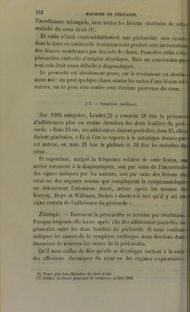 MALADIES DU PÉRICARDE. 1 insuffisance tricuspide, avec toutes les lésions viscérales de cette maladie du cœur droit (1). Et enfin c’était vraisemblablement une péricardite non éteinte dont la lente et continuelle évolution avait produit cette incrustations des fausses membranes par des sels de chaux. Peut-être enfin cette pei icai dite étaiL—elle d origine alcoolique. Mais on conviendra que tout cela était assez difficile à diagnostiquer. Le pronostic est absolument grave, car le traitement est absolu* ment nul : on peut quelque chose contre les suites d’une lésion val-1- vulaire, on ne peut rien contre cette étreinte pierreuse du cœur. g 3. ~ Symphyse cardiaque. Sur 1003 autopsies, Leudet(2) a constaté 58 ibis la présence- d’adhérences plus ou moins étendues des deux feuillets du péri- J carde. « Dans 33 cas, ces adhérences étaient partielles; dans 25, elles J étaient générales. » Et si l’on se reporte à la statistique donnée pan cet auteur, on note 21 fois la phthisie et 32 fois les maladies dut cœur. Et cependant, malgré la fréquence relative de cette lésion, orn arrive rarement à la diagnostiquer, soit par suite de l’incertituder des signes indiqués par les auteurs, soit par suite des lésions dut cœur ou des organes voisins qui compliquent la symptomatologie) ou détournent l’attention. Aussi, même après les travaux des Kreysig, Hope et Williams, Stokes « doute-t-il fort qu’il y ait un signe certain de l’adhérence du péricarde ». Étiologie. — Piarement la péricardite se termine par résolution. Presque toujours elle laisse après elle des adhérences partielles ou générales entre les deux feuillets du péricarde. Si nous voulions- indiquer les causes de la symphyse cardiaque, nous devrions donc énumérer de nouveau les causes de la péricardite. Qu’il nous suffise de dire qu’elle se développe surtout à la suite des affections chroniques du cœur ou des organes respiratoires ; : (1) Voyez plus loin Maladies du cœur droit. (2) Leudet, Archives générales de médecine, juillet 1802.