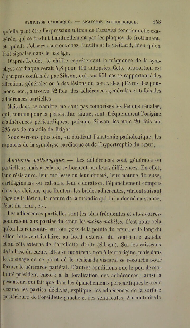 qu’elle peut être l’expression ultime de l’activité fonctionnelle exa- gérée, qui se traduit habituellement par les plaques de frottement, et qu’elle s’observe surtout chez l’adulte et le vieillard, bien qu’on l’ait signalée dans le bas âge. D’après Leudet, le chiffre représentant la fréquence de la sym- physe cardiaque serait 5,8 pour 100 autopsies. Cette proportion est à peu près confirmée par Sibson, qui, sur 651 cas se rapportant à des affections générales ou à des lésions du cœur, des plèvres des pou- mons, etc., a trouvé 52 fois des adhérences générales et 6 fois des adhérences partielles. Mais dans ce nombre ne sont pas comprises les lésions rénales, qui, comme pour la péricardite aiguë, sont fréquemment l’origine d’adhérences péricardiques, puisque Sibson les note 20 fois sur 285 cas de maladie de Bright. Nous verrons plus loin, en étudiant l’anatomie pathologique, les rapports de la symphyse cardiaque et de l’hypertrophie du cœur. Anatomie pathologique.— Les adhérences sont générales ou partielles ; mais à cela ne se bornent pas leurs différences. En effet, leur résistance, leur mollesse ou leur dureté, leur nature fibreuse, cartilagineuse ou calcaire, leur coloration, l’épanchement compris dans les cloisons que limitent les brides adhérentes, vârient suivant l’àge de la lésion, la nature de la maladie qui lui a donné naissance, l’état du cœur, etc. Les adhérences partielles sont les plus fréquentes et elles corres- pondraient aux parties du cœur les moins mobiles. C’est pour cela qu’on les rencontre surtout près de la pointe du cœur, et le long du sillon interventriculaire, au bord externe du ventricule gauche et au côté externe de l’oreillette droite (Sibson). Sur les vaisseaux de la base du cœur, elles se montrent, non à leur origine, mais dans le voisinage de ce point où le péricarde viscéral se recourbe pour former le péricarde pariétal. D’autres conditions que le peu de mo- bilité président encore à la localisation des adhérences : ainsi la pesanteur, qui lait que dans les épanchements péricardiques le cœur occupe les parties déclives, explique les adhérences de la surface postérieure de l’oreillette gauche et des ventricules. Au contraire le