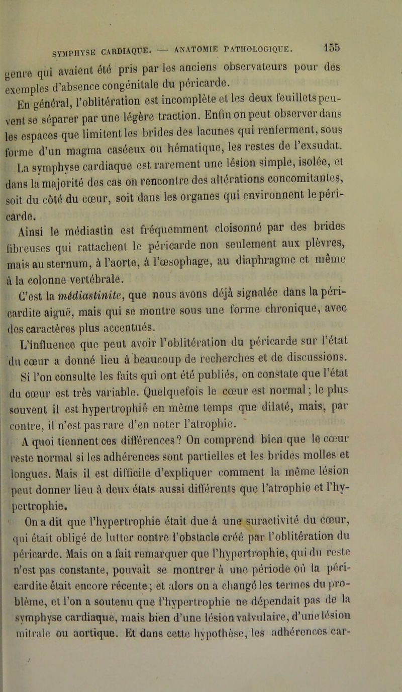 oem-e qui avaient été pris par les anciens observateurs pour des exemples d’absence congénitale du péricarde. En général, l’oblitération est incomplète et les deux feuillets peu- vent se séparer par une légère traction. Enfin on peut observer dans les espaces que limitent les brides des lacunes qui renferment, sous forme d’un magma caséeux ou hématique, les restes de 1 exsudât. La symphyse cardiaque est rarement une lésion simple, isolée, et dans la majorité des cas on rencontre des altérations concomitantes, soit du côté du cœur, soit dans les organes qui environnent le péri- carde. Ainsi le médiastin est fréquemment cloisonné par des brides fibreuses qui rattachent le péricarde non seulement aux plèvres, mais au sternum, à l’aorte, à l’œsophage, au diaphragme et même à la colonne vertébrale. C’est la médiastinite, que nous avons déjà signalée dans la péri- cardite aiguë, mais qui se montre sous une lorme chronique, avec des caractères plus accentués. L’influence que peut avoir l’oblitération du péricarde sur l’état du cœur a donné lieu à beaucoup de recherches et de discussions. Si l’on consulte les faits qui ont été publiés, on constate que l’état du cœur est très variable. Quelquefois le cœur est normal; le plus souvent il est hypertrophié en même temps que dilaté, mais, par contre, il n’est pas rare d’en noter l’atrophie. A quoi tiennent ces différences? On comprend bien que le cœur reste normal si les adhérences sont partielles et les brides molles et longues. Mais il est difficile d’expliquer comment la même lésion peut donner lieu à deux états aussi différents que l’atrophie et l’hy- pertrophie. On a dit que l’hypertrophie était due à une suractivité du cœur, qui était obligé de lutter contre l’obstacle créé par l’oblitération du péricarde. Mais on a fait remarquer que l’hypertrophie, qui du reste n’est pas constante, pouvait se montrer à une période où la péri- cardite était encore récente; et alors on a changé les termes du pro- blème, et l’on a soutenu que l’hypertrophie ne dépendait pas de la symphyse cardiaque, mais bien d’une lésion valvulaire, d’une lésion mitrale ou aortique. Et dans cette hypothèse, les adhérences car-