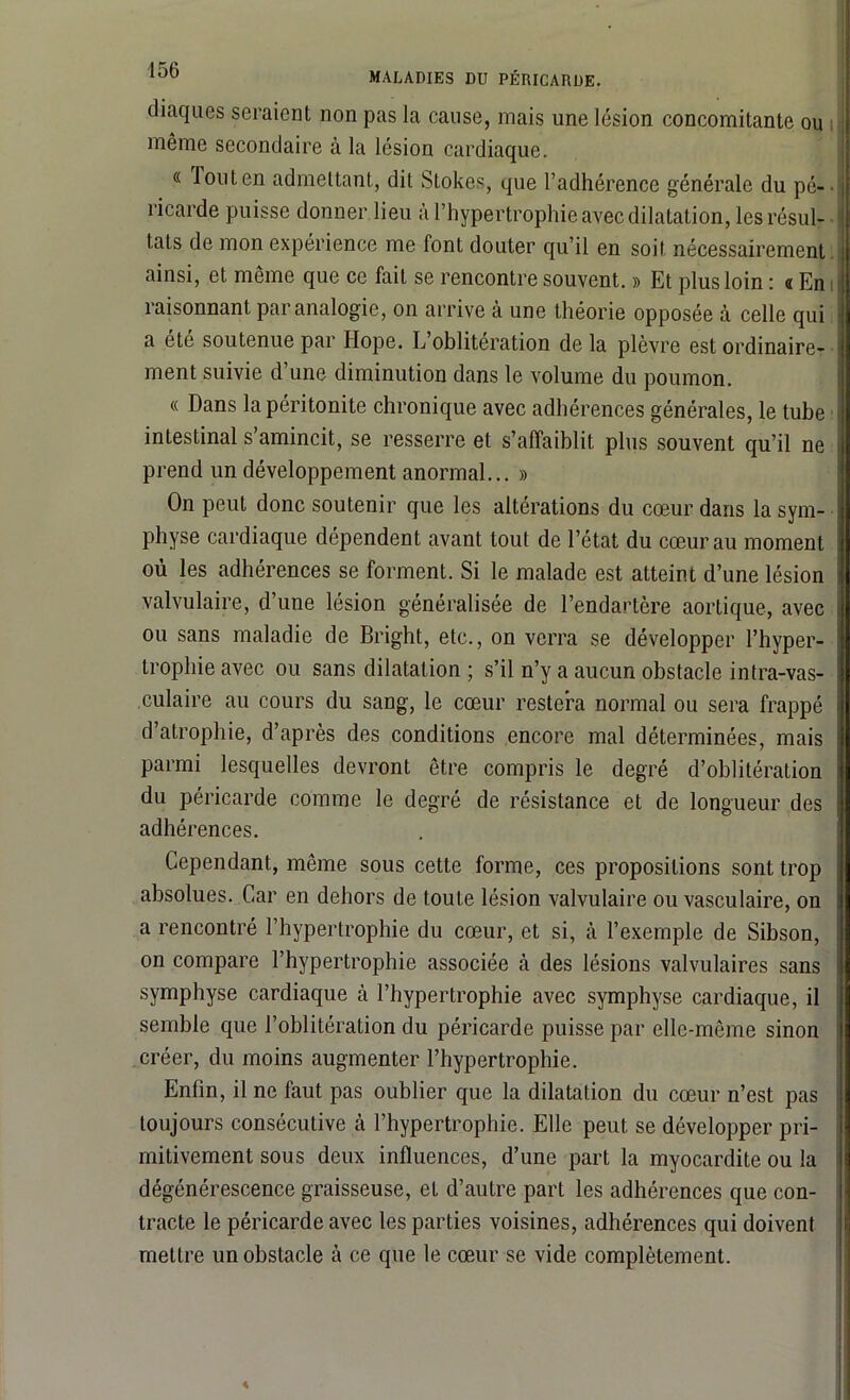 MALADIES DU PÉRICARDE. diaques seraient non pas la cause, mais une lésion concomitante ou même secondaire à la lésion cardiaque. « louten admettant, dit Stokes, que l’adhérence générale du pé- ricarde puisse donner lieu à l’hypertrophie avec dilatation, les résul- tats de mon expérience me font douter qu’il en soit nécessairement ainsi, et même que ce fait se rencontre souvent. » Et plus loin : « En raisonnant par analogie, on arrive à une théorie opposée à celle qui a été soutenue par Hope. L oblitération de la plèvre est ordinaire- ment suivie d une diminution dans le volume du poumon. « Dans la péritonite chronique avec adhérences générales, le tube intestinal s’amincit, se resserre et s’affaiblit plus souvent qu’il ne prend un développement anormal... » On peut donc soutenir que les altérations du cœur dans la sym- physe cardiaque dépendent avant tout de l’état du cœur au moment où les adhérences se forment. Si le malade est atteint d’une lésion valvulaire, d’une lésion généralisée de l’endartère aortique, avec ou sans maladie de Bright, etc., on verra se développer l’hyper- trophie avec ou sans dilatation ; s’il n’y a aucun obstacle intra-vas- culaire au cours du sang, le cœur restera normal ou sera frappé d atrophie, d’après des conditions encore mal déterminées, mais parmi lesquelles devront être compris le degré d’oblitération du péricarde comme le degré de résistance et de longueur des adhérences. Cependant, même sous cette forme, ces propositions sont trop absolues. Car en dehors de toute lésion valvulaire ou vasculaire, on a rencontré l’hypertrophie du cœur, et si, cà l’exemple de Sibson, on compare l’hypertrophie associée à des lésions valvulaires sans symphyse cardiaque à l’hypertrophie avec symphyse cardiaque, il semble que l’oblitération du péricarde puisse par elle-même sinon créer, du moins augmenter l’hypertrophie. Enfin, il ne faut pas oublier que la dilatation du cœur n’est pas toujours consécutive à l’hypertrophie. Elle peut se développer pri- mitivement sous deux influences, d’une part la myocardite ou la dégénérescence graisseuse, et d’autre part les adhérences que con- tracte le péricarde avec les parties voisines, adhérences qui doivent mettre un obstacle à ce que le cœur se vide complètement.