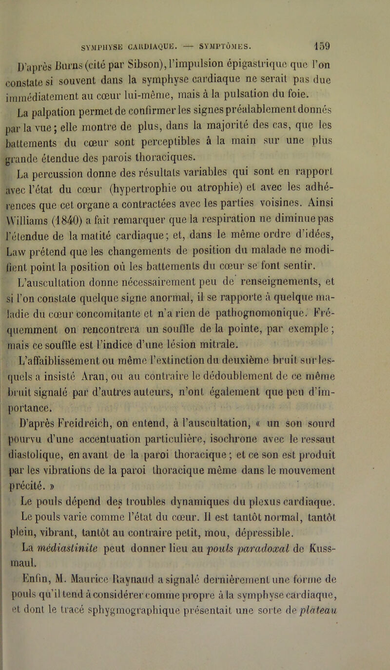 D’après Duras (cité par Sibson), l’impulsion épigastrique que l’on constate si souvent dans la symphyse cardiaque ne serait pas due immédiatement au cœur lui-même, mais à la pulsation du foie. La palpation permet de confirmer les signes préalablement donnés par la vue ; elle montre de plus, dans la majorité des cas, que les battements du cœur sont perceptibles à la main sur une plus grande étendue des parois thoraciques. La percussion donne des résultats variables qui sont en rapport avec l’état du cœur (hypertrophie ou atrophie) et avec les adhé- rences que cet organe a contractées avec les parties voisines. Ainsi Williams (1840) a fait remarquer que la respiration ne diminue pas l'étendue de la matité cardiaque; et, dans le môme ordre d’idées, Lavv prétend que les changements de position du malade ne modi- fient point la position où les battements du cœur se lont sentir. L’auscultation donne nécessairement peu de renseignements, et si l’on constate quelque signe anormal, il se rapporte à quelque ma- ladie du cœur concomitante et n’a rien de pathognomonique. Fré- quemment on rencontrera un souffle de la pointe, par exemple ; mais ce souffle est l’indice d’une lésion mitrale. L’affaiblissement ou même l’extinction du deuxième bruit sur les- quels a insisté Aran, ou au contraire le dédoublement de ce même bruit signalé par d’autres auteurs, n’ont également que peu d’im- portance. D’après Freidreich, on entend, à l’auscultation, « un son sourd pourvu d’une accentuation particulière, isochrone avec le ressaut diastolique, en avant de la paroi thoracique; et ce son est produit par les vibrations de la paroi thoracique même dans le mouvement précité. » Le pouls dépend des troubles dynamiques du plexus cardiaque. Le pouls varie comme l’état du cœur. Il est tantôt normal, tantôt plein, vibrant, tantôt au contraire petit, mou, dépressible. La médiastinite peut donner lieu au pouls paradoxal de Kuss- maul. Enfin, M. Maurice Haynaud a signalé dernièrement une forme de pouls qu’il tend à considérer comme propre à la symphyse cardiaque, et dont le tracé sphygmographique présentait une sorte de plateau