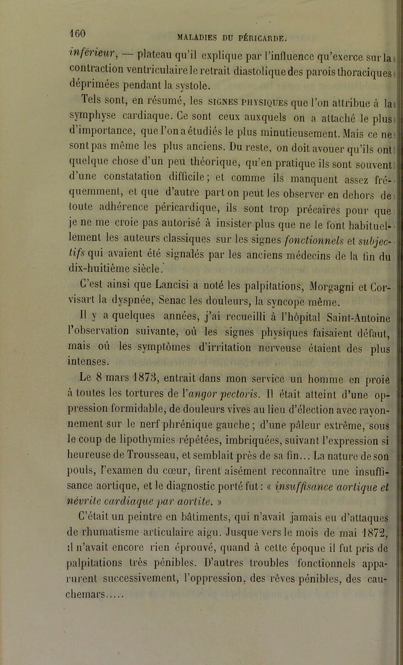 MALADIES DU PÉRICARDE. inférieur, plateau qu’il explique par l’influence qu’exerce sur la contraction ventriculaire le retrait diastolique des parois thoraciques déprimées pendant la systole. Tels sont, en résumé, les signes physiques que l’on attribue à la, symphyse cardiaque. Ce sont ceux auxquels on a attaché le plus d’importance, que l’on a étudiés le plus minutieusement. Mais ce ne sontpas même les plus anciens. Du reste, on doit avouer qu’ils ont quelque chose d’un peu théorique, qu’en pratique ils sont souvent d’une constatation difficile; et comme ils manquent assez fré- quemment, et que d’autre part on peut les observer en dehors de toute adhérence péricardique, ils sont trop précaires pour que je ne me croie pas autorisé à insister plus que ne le font habituel- lement les auteurs classiques sur les signes fonctionnels et subjec- tifs qui avaient été signalés par les anciens médecins de la lin du dix-huitième siècle. C’est ainsi que Lancisi a noté les palpitations, Morgagni et Cor- visart la dyspnée, Senac les douleurs, la syncope même. Il y a quelques années, j’ai recueilli à l’hôpital Saint-Antoine l’observation suivante, où les signes physiques faisaient défaut, mais où les symptômes d’irritation nerveuse étaient des plus intenses. Le 8 mars 1873, entrait dans mon service un homme en proie à toutes les tortures de Yangor pectoris. Il était atteint d’une op- pression formidable, de douleurs vives au lieu d’élection avec rayon- nement sur le nerf phrénique gauche ; d’une pâleur extrême, sous le coup de lipothymies répétées, imbriquées, suivant l’expression si heureuse de Trousseau, et semblait près de sa fin... La nature de son pouls, l’examen du cœur, firent aisément reconnaître une insuffi- sance aortique, et le diagnostic porté fut : « insuffisance aortique et névrite cardiaque par aortite. » C’était un peintre en bâtiments, qui n’avait jamais eu d’attaques de rhumatisme articulaire aigu. Jusque vers le mois de mai 1872, il n’avait encore rien éprouvé, quand à cette époque il fut pris de palpitations très pénibles. D’autres troubles fonctionnels appa- rurent successivement, l’oppression, des rêves pénibles, des cau- chemars