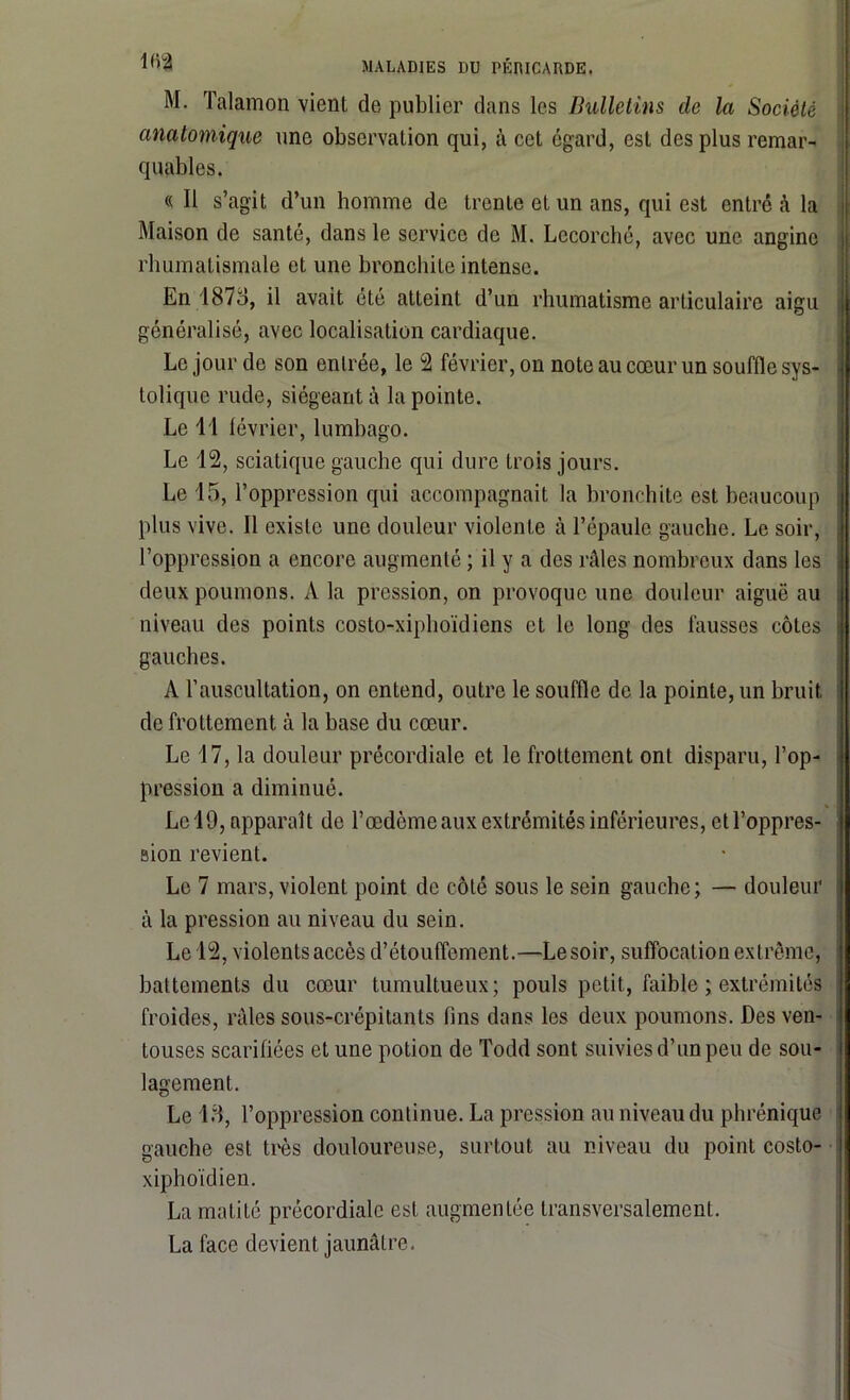 M. Talamon vient de publier clans les Bulletins de la Société anatomique une observation qui, à cet égard, est des plus remar- quables. « Il s’agit d’un homme de trente et un ans, qui est entré à la Maison de santé, dans le service de M. Lccorché, avec une angine rhumatismale et une bronchite intense. En T87o, il avait été atteint d’un rhumatisme articulaire aigu généralisé, avec localisation cardiaque. Le jour de son entrée, le 2 février, on note au cœur un souffle sys- tolique rude, siégeant à la pointe. Le 11 février, lumbago. Le 12, sciatique gauche qui dure trois jours. Le 15, l’oppression cpii accompagnait la bronchite est beaucoup plus vive. Il existe une douleur violente à l’épaule gauche. Le soir, l’oppression a encore augmenté ; il y a des râles nombreux dans les deux poumons. A la pression, on provoque une douleur aiguë au niveau des points costo-xiphoïdiens et le long des fausses côtes gauches. A l’auscultation, on entend, outre le souffle de la pointe, un bruit de frottement à la base du cœur. Le 17, la douleur précordiale et le frottement ont disparu, l’op- pression a diminué. Le 19, apparaît de l’œdème aux extrémités inférieures, et l’oppres- sion revient. Le 7 mars, violent point de côté sous le sein gauche; — douleur à la pression au niveau du sein. Le 12, violents accès d’étouffement.—Lesoir, suffocation extrême, battements du cœur tumultueux; pouls petit, faible ; extrémités froides, râles sous-crépitants fins dans les deux poumons. Des ven- touses scarifiées et une potion de Todd sont suivies d’un peu de sou- lagement. O Le 18, l’oppression continue. La pression au niveau du phrénique gauche est très douloureuse, surtout au niveau du point costo- xiphoïdien. La matité précordiale est augmentée transversalement. La face devient jaunâtre.
