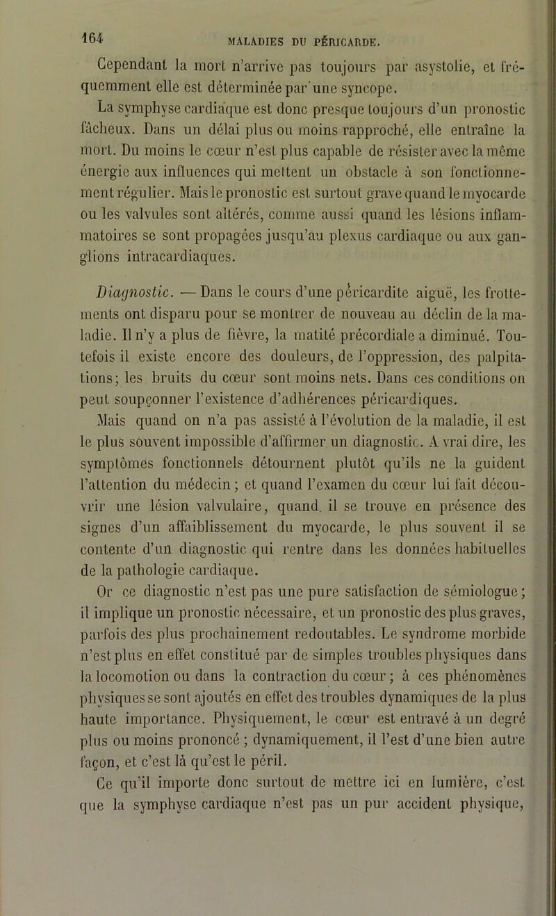Cependant la mort n’arrive pas toujours par asystoiie, et fré- quemment elle est déterminée par une syncope. La symphyse cardiaque est donc presque toujours d’un pronostic fâcheux. Dans un délai plus ou moins rapproché, elle entraîne la mort. Du moins le cœur n’est plus capable de résister avec la môme énergie aux influences qui meltent un obstacle à son fonctionne- ment régulier. Mais le pronostic est surtout grave quand le myocarde ou les valvules sont altérés, comme aussi quand les lésions inflam- matoires se sont propagées jusqu’au plexus cardiaque ou aux gan- glions intracardiaques. Diagnostic. ■— Dans le cours d’une péricardite aiguë, les frotte- ments ont disparu pour se montrer de nouveau au déclin de la ma- ladie. Il n’y a plus de fièvre, la matité précordiale a diminué. Tou- tefois il existe encore des douleurs, de l’oppression, des palpita- tions; les bruits du cœur sont moins nets. Dans ces conditions on peut soupçonner l’existence d’adhérences péricardiques. Mais quand on n’a pas assisté à l’évolution de la maladie, il est le plus souvent impossible d’affirmer un diagnostic. A vrai dire, les symptômes fonctionnels détournent plutôt qu’ils ne la guident l’attention du médecin ; et quand l’examen du cœur lui fait décou- vrir une lésion valvulaire, quand, il se trouve en présence des signes d’un affaiblissement du myocarde, le plus souvent il se contente d’un diagnostic qui rentre dans les données habituelles de la pathologie cardiaque. Or ce diagnostic n’est pas une pure satisfaction de sémiologue ; il implique un pronostic nécessaire, et un pronostic des plus graves, parfois des plus prochainement redoutables. Le syndrome morbide n’est plus en effet constitué par de simples troubles physiques dans la locomotion ou dans la contraction du cœur ; à ces phénomènes physiques se sont ajoutés en effet des troubles dynamiques de la plus haute importance. Physiquement, le cœur est entravé à un degré plus ou moins prononcé ; dynamiquement, il l’est d’une bien autre façon, et c’est là qu’est le péril. Ce qu’il importe donc surtout de mettre ici en lumière, c’est que la symphyse cardiaque n’est pas un pur accident physique,