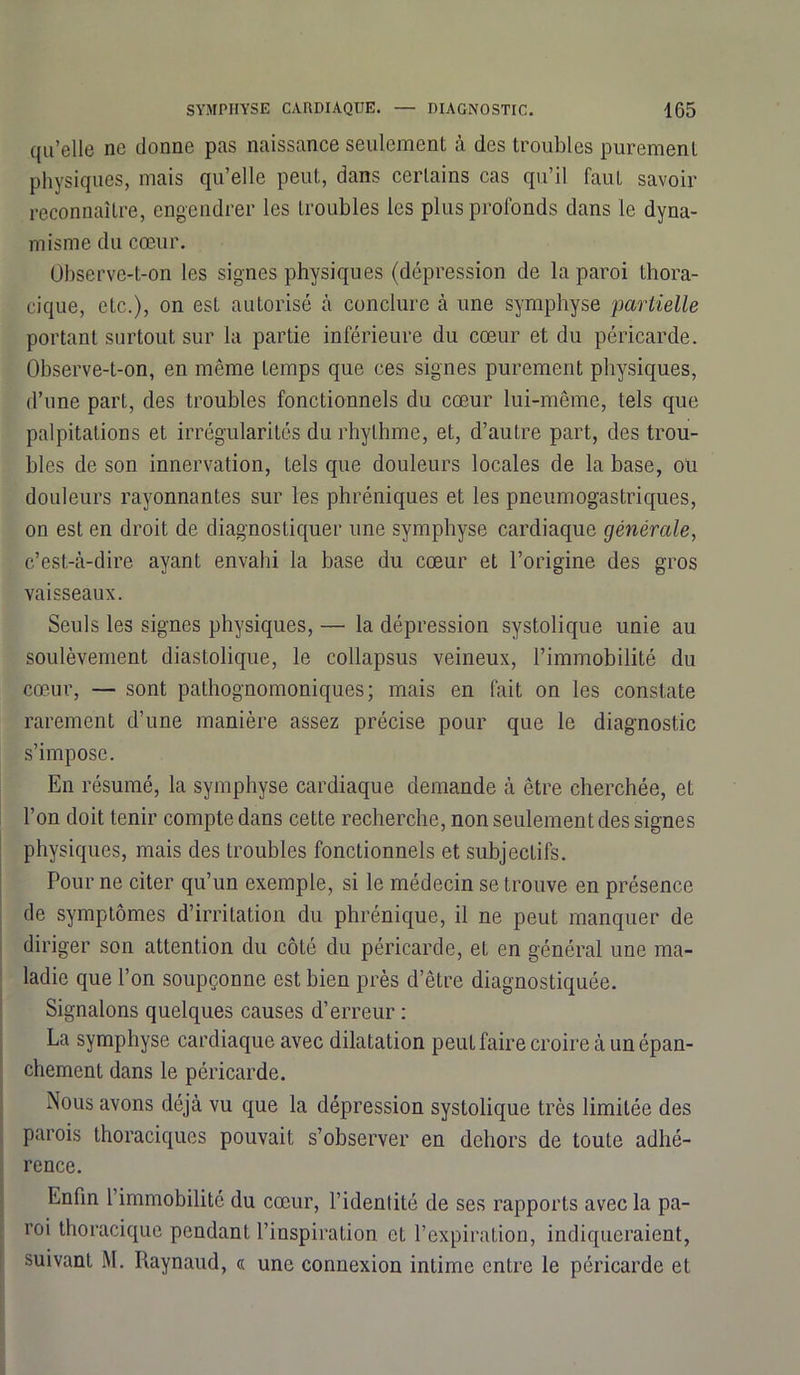 qu’elle ne donne pas naissance seulement à des troubles purement physiques, mais qu’elle peut, dans certains cas qu’il faut savoir reconnaître, engendrer les troubles les plus profonds dans le dyna- misme du cœur. Observe-t-on les signes physiques (dépression de la paroi thora- cique, etc.), on est autorisé à conclure à une symphyse partielle portant surtout sur la partie inférieure du cœur et du péricarde. Observe-t-on, en même temps que ces signes purement physiques, d’une part, des troubles fonctionnels du cœur lui-même, tels que palpitations et irrégularités du rhylhme, et, d’autre part, des trou- bles de son innervation, tels que douleurs locales de la base, oti douleurs rayonnantes sur les phréniques et les pneumogastriques, on est en droit de diagnostiquer une symphyse cardiaque générale, c’est-à-dire ayant envahi la base du cœur et l’origine des gros vaisseaux. Seuls les signes physiques, — la dépression systolique unie au soulèvement diastolique, le collapsus veineux, l’immobilité du cœur, — sont pathognomoniques; mais en fait on les constate rarement d’une manière assez précise pour que le diagnostic s’impose. En résumé, la symphyse cardiaque demande à être cherchée, et l’on doit tenir compte dans cette recherche, non seulement des signes physiques, mais des troubles fonctionnels et subjectifs. Pour ne citer qu’un exemple, si le médecin se trouve en présence de symptômes d’irritation du phrénique, il ne peut manquer de diriger son attention du côté du péricarde, et en général une ma- ladie que l’on soupçonne est bien près d’être diagnostiquée. Signalons quelques causes d’erreur : La symphyse cardiaque avec dilatation peut faire croire à un épan- chement dans le péricarde. Nous avons déjà vu que la dépression systolique très limitée des parois thoraciques pouvait s’observer en dehors de toute adhé- rence. Enfin l’immobilité du cœur, l’identité de ses rapports avec la pa- roi thoracique pendant l’inspiration et l’expiration, indiqueraient, suivant M. Raynaud, « une connexion intime entre le péricarde et