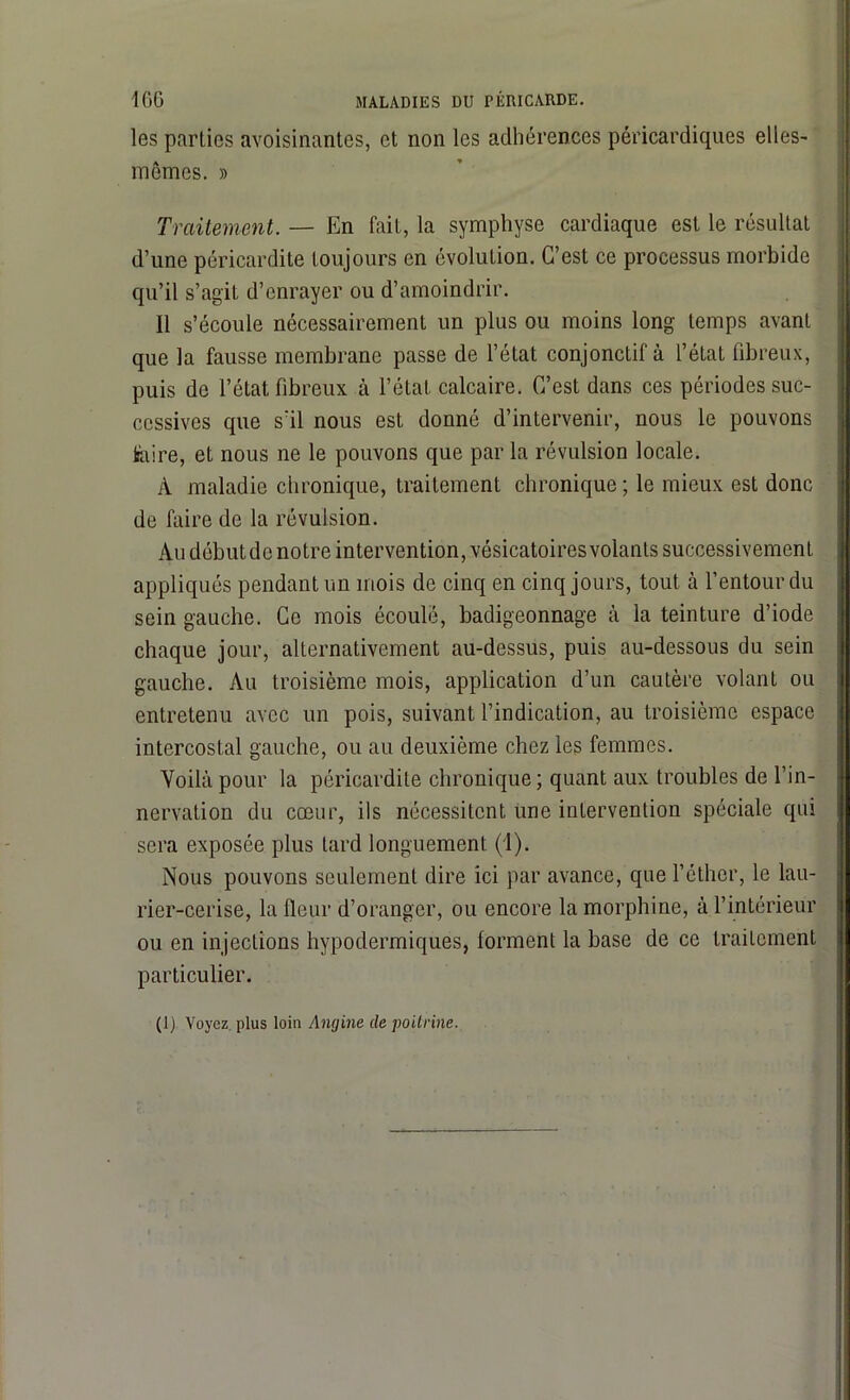 les parties avoisinantes, et non les adhérences péricardiques elles- mêmes. » Traitement. — En fait, la symphyse cardiaque est le résultat d’une péricardite toujours en évolution. C’est ce processus morbide qu’il s’agit d’enrayer ou d’amoindrir. Il s’écoule nécessairement un plus ou moins long temps avant que la fausse membrane passe de l’état conjonctif à l’état fibreux, puis de l’état fibreux à l’état calcaire. C’est dans ces périodes suc- cessives que s’il nous est donné d’intervenir, nous le pouvons faire, et nous ne le pouvons que par la révulsion locale. À maladie chronique, traitement chronique ; le mieux est donc de faire de la révulsion. Au début de notre intervention, vésicatoires volants successivement appliqués pendant un mois de cinq en cinq jours, tout à l’entour du sein gauche. Ce mois écoulé, badigeonnage à la teinture d’iode chaque jour, alternativement au-dessus, puis au-dessous du sein gauche. Au troisième mois, application d’un cautère volant ou entretenu avec un pois, suivant l’indication, au troisième espace intercostal gauche, ou au deuxième chez les femmes. Voilà pour la péricardite chronique ; quant aux troubles de l’in- nervation du cœur, ils nécessitent une intervention spéciale qui sera exposée plus tard longuement (1). Nous pouvons seulement dire ici par avance, que l’éther, le lau- rier-cerise, la fleur d’oranger, ou encore la morphine, à l’intérieur ou en injections hypodermiques, forment la base de ce traitement particulier. (I) Voyez plus loin Angine de poitrine.