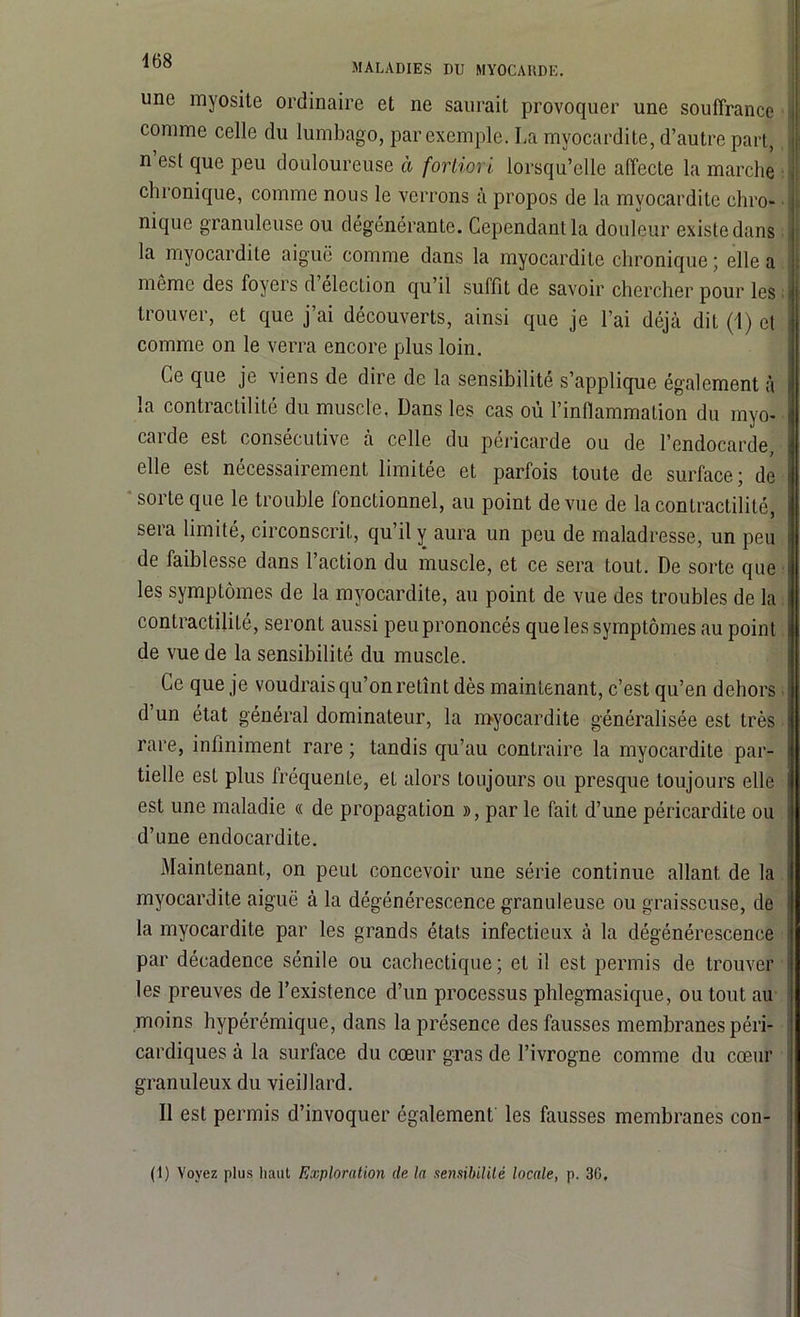 MALADIES DU MYOCAHDE. une myosite ordinaire et ne saurait provoquer une souffrance comme celle du lumbago, par exemple. La myocardite, d’autre part, n est que peu douloureuse à fortiori lorsqu’elle affecte la marche chronique, comme nous le verrons à propos de la myocardite chro- nique granuleuse ou dégénérante. Cependant la douleur existe dans la myocardite aiguë comme dans la myocardite chronique ; elle a môme des foyers d élection qu’il suiflt de savoir chercher pour les trouver, et que j’ai découverts, ainsi que je l’ai déjà dit (1) et comme on le verra encore plus loin. Ce que je viens de dire de la sensibilité s’applique également à la contractilité du muscle. Dans les cas où l’inflammation du myo- carde est consécutive à celle du péricarde ou de l’endocarde, elle est nécessairement limitée et parfois toute de surface; de sorte que le trouble fonctionnel, au point de vue de la contractilité, sera limité, circonscrit, qu’il y aura un peu de maladresse, un peu de faiblesse dans l’action du muscle, et ce sera tout. De sorte que les symptômes de la myocardite, au point de vue des troubles de la contractilité, seront aussi peu prononcés que les symptômes au point de vue de la sensibilité du muscle. Ce que je voudrais qu’on retînt dès maintenant, c’est qu’en dehors d un état général dominateur, la myocardite généralisée est très rare, infiniment rare ; tandis qu’au contraire la myocardite par- tielle esL plus fréquente, et alors toujours ou presque toujours elle est une maladie « de propagation », par le fait d’une péricardite ou d’une endocardite. Maintenant, on peut concevoir une série continue allant de la myocardite aiguë à la dégénérescence granuleuse ou graisseuse, de la myocardite par les grands états infectieux à la dégénérescence par décadence sénile ou cachectique; et il est permis de trouver les preuves de l’existence d’un processus phlegmasique, ou tout au moins hypérémique, dans la présence des fausses membranes péri- cardiques à la surface du cœur gras de l’ivrogne comme du cœur granuleux du vieillard. Il est permis d’invoquer également les fausses membranes con- (1) Voyez plus liant Exploration de la sensibilité locale, p. 30,