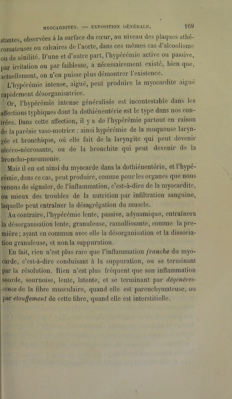 109 MYOCARDITES. — EXPOSITION UÉNÈRALE. stantes observées à la surface du cœur, au niveau des plaques athé- romateuses ou calcaires de l’aorte, dans ces mêmes cas d’alcoolisme ou de sénilité. D’une et d’autre part, l’hypérémie active ou passive, par irritation ou par faiblesse, a nécessairement existé, bien que, actuellement, on n’en puisse plus démontrer l’existence. L’hypérémie intense, aiguë, peut produire la myocardite aiguë rapidement désorganisatrice. Or, l’hypérémie intense généralisée est incontestable dans les affections typhiques dont la dothiénentérie est le type dans nos con- Irées. Dans cette affection, il y a de l’hypérémie partout en raison de la parésie vaso-motrice : ainsi hypérémie de la muqueuse laryn- gée et bronchique, où elle fait de la laryngite qui peut devenir ulcéro-nécrosante, ou de la bronchite qui peut devenir de la broncho-pneumonie. Mais il en est ainsi du myocarde dans la dothiénentérie, et l’hypé- rémie, dans ce cas, peut produire, comme pour les organes que nous venons de signaler, de l’inflammation, c’est-à-dire de la myocardite, ou mieux des troubles de la nutrition par infiltration sanguine, laquelle peut entraîner la désagrégation du muscle. Au contraire, l’hypérémie lente, passive, adynamique, entraînera la désorganisation lente, granuleuse, ramollissante, comme la pre- mière ; ayant en commun avec elle la désorganisation et la dissocia- tion granuleuse, et non la suppuration. En fait, rien n’est plus rare que l’inflammation franche du myo- carde, c’est-à-dire conduisant à la suppuration, ou se terminant par la résolution. Rien n’est plus fréquent que son inflammation sourde, sournoise, lente, latente, et se terminant par dégénéres- j cence de la fibre musculaire, quand elle est parenchymateuse, ou par étouffement de cette fibre, quand elle est interstitielle.