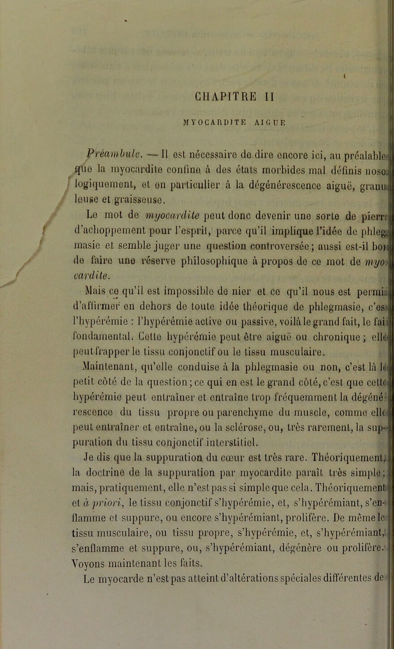 I CHAPITRE II MYOCARDITE AIGUE Préambule. — 11 est nécessaire de dire encore ici, au préalable J que la myocardite confine, à des états morbides mal définis nosoJl logiquement, et en particulier à la dégénérescence aiguë, granuil leu se et graisseuse. Le mot de myocardite peut donc devenir une sorte de pierr; a d’acboppement pour l’esprit, parce qu’il implique l’idée de phlegj masie et semble juger une question controversée; aussi est-il bon J do faire une réserve philosophique à propos de ce mot de myo J cardite. Mais ce qu’il est impossible de nier et ce qu’il nous est pcrmi:,il d’affirmer en dehors de toute idée théorique de phlegmasie, c’eS'jl l’hypérémie : l’hypérémie active ou passive, voilà le grand fait, le fai il fondamental. Cette hypérémie peut être, aiguë ou chronique; elleI peut frapper le tissu conjonctif ou le tissu musculaire. Maintenant, qu’elle conduise à la phlegmasie ou non, c’est là 1< il petit côté de la question; ce qui en est le grand côté, c’est que cetti J hypérémie peut entraîner et entraîne trop fréquemment la dégéné j rescenco du tissu propre ou parenchyme du muscle, comme elle! peut entraîner et entraîne, ou la sclérose, ou, très rarement, la sup- j puration du tissu conjonctif interstitiel. Je dis que la suppuration du cœur est très rare. Théoriquement; j la doctrine de la suppuration par myocardite paraît très simple; mais, pratiquement, elle n’est pas si simple que cela. Théoriquement et à priori, le tissu conjonctif s’hypérémie, et, s’hypérémiant, s’en- | flamme et suppure, ou encore s’hypérémiant, prolifère. De môme le j tissu musculaire, ou tissu propre, s’hypérémie, et, s’hypérémiant, s’enflamme et suppure, ou, s’hypérémiant, dégénère ou prolifère. I Voyons maintenant les buts. Le myocarde n’est pas atteint d’altérations spéciales différentes de