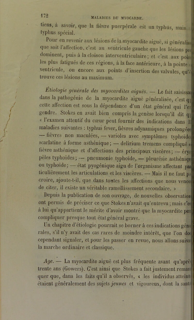 A 79 MALADIES I)U myocarde. tiens, à savoir, que la fièvre puerpérale est un typhus, mais I typhus spécial. Pour en revenir aux lésions de la myocardite aiguë, si généralisa que soit l’affection, c’est au ventricule gauche que les lésions pr, dominent, puis à la cloison interventriculaire; et c’est aux poii . les plus fatigués de ces régions, à la face antérieure, cà la pointe il ventricule, ou encore aux points d’insertion des valvules, quV trouve ces lésions au maximum. Étiologie générale des myocardites aiguës. — Le fait saisissa i dans la pathogénie de la myocardite aiguë généralisée, c’est q cette affection est sous la dépendance d’un état général qui l’e gendre. Slokes en avait bien compris la genèse lorsqu’il dit q « 1 examen attentil du cœur peut lournir des indications dans 11 maladies suivantes : typhus fever, fièvres adynamiques prolongées1 — fièvres non maculées, — varioles avec, symptômes typhoïde scarlatine à forme asthénique ; — delirium tremens compliqué fièvre asthénique et d’affections des principaux viscères ; — éryi pèles typhoïdes; — pneumonie typhoïde, — pleurésie asthéniqt ou typhoïde; — état pyogénique aigu de l’organisme affectant p ticulièrement les articulations et les viscères. — Mais il ne faut p croire, ajoute-t-il, que dans toutes les affections que nous venoi: de citer, il existe un véritable ramollissement secondaire. » Depuis la publication de son ouvrage, de nouvelles observatioi ont permis de préciser ce que Stokes n’avait qu’entrevu ; mais c’e tà lui qu’appartient le mérite d’avoir montré que la myocardite pee compliquer presque tout état général grave. Un chapitre d’étiologie pourrait se borner à ces indications gén< raies, s’il n’y avait des cas rares de moindre intérêt, que l’on do cependant signaler, et pour les passer en revue, nous allons suivi la marche ordinaire et classique. Age. — La myocardite aiguë est plus fréquente avant qu’aprè trente ans (Gowers). C’est ainsi que Stokes a fait justement remai! quer que, dans les faits qu’il a observés, « les individus atteint étaient généralement des sujets jeunes et vigoureux, dont la saut
