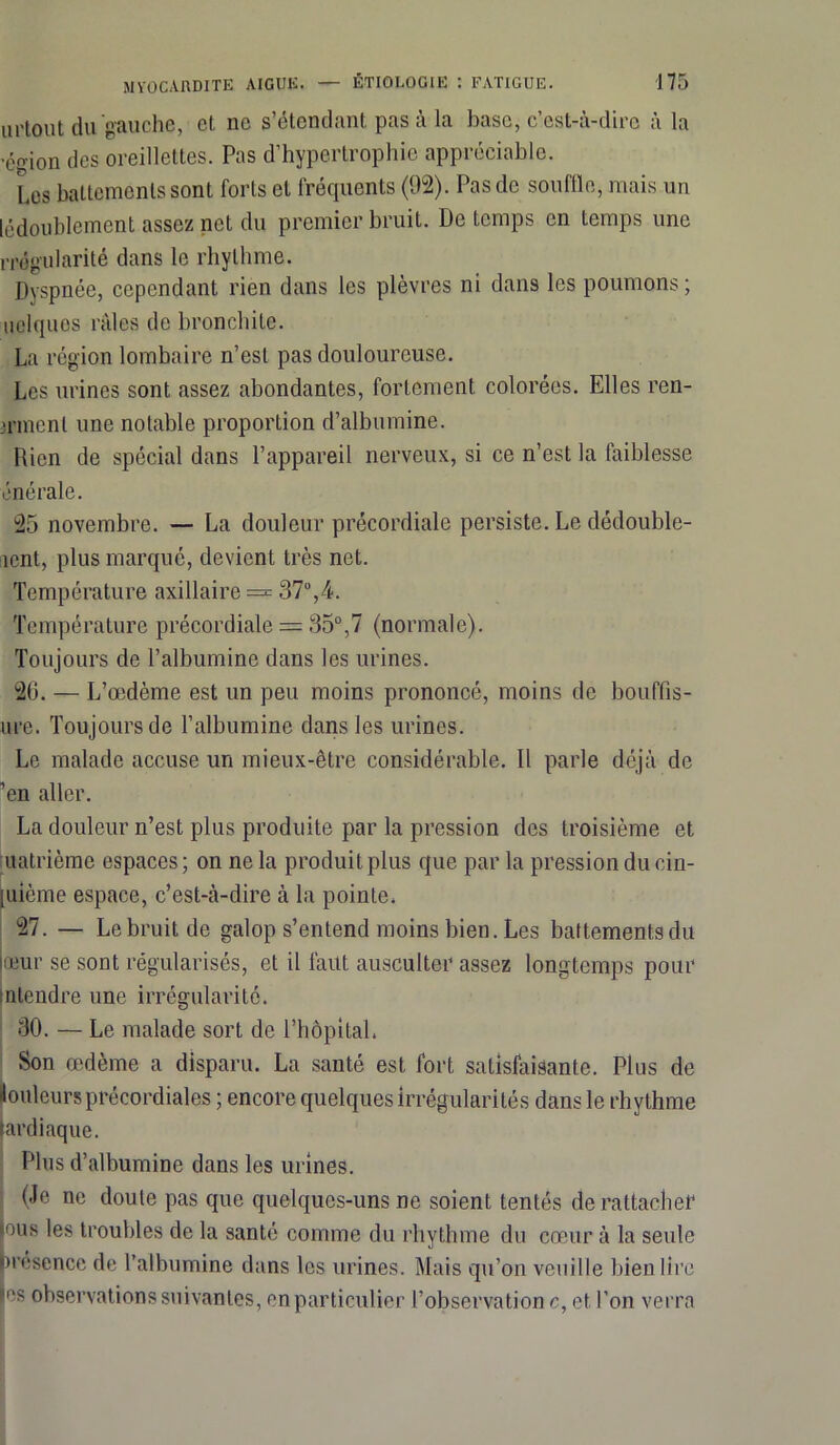 urtout du gauche, et ne s’étendant pas à la base, c’est-à-dire à la ■éçion des oreillettes. Pas d’hypertrophie appréciable. Les battements sont forts et fréquents (92). Pas de souffle, mais un [^doublement assez net du premier bruit. De temps en temps une rrugularité dans le rhythme. Dyspnée, cependant rien dans les plèvres ni dans les poumons; uelques raies de bronchite. La région lombaire n’est pas douloureuse. Les urines sont assez abondantes, fortement colorées. Elles ren- >rmenl une notable proportion d’albumine. Rien de spécial dans l’appareil nerveux, si ce n’est la faiblesse énérale. 25 novembre. — La douleur précordiale persiste. Le dédouble- ment, plus marqué, devient très net. Température axillaire = 37°,4. Température précordiale = 35°,7 (normale). Toujours de l’albumine dans les urines. 26. — L’œdème est un peu moins prononcé, moins de bouffis- ure. Toujours de l’albumine dans les urines. Le malade accuse un mieux-être considérable. 11 parle déjà de ’en aller. La douleur n’est plus produite par la pression des troisième et quatrième espaces; on ne la produit plus que par la pression du cin- [uième espace, c’est-à-dire à la pointe. 27. — Le bruit de galop s’entend moins bien. Les battements du œur se sont régularisés, et il faut ausculter assez longtemps pour nlendre une irrégularité. 30. — Le malade sort de l’hôpital. Son œdème a disparu. La santé est fort satisfaisante. Plus de louleursprécordiales ; encore quelques irrégularités dans le rhythme fardiaque. Plus d’albumine dans les urines. (Je ne doute pas que quelques-uns ne soient tentés de rattacher tous les trouilles de la santé comme du rhythme du cœur à la seule présence de l’albumine dans les urines. Mais qu’on veuille bien lire hs observations suivantes, en particulier l’observation c, et l’on verra
