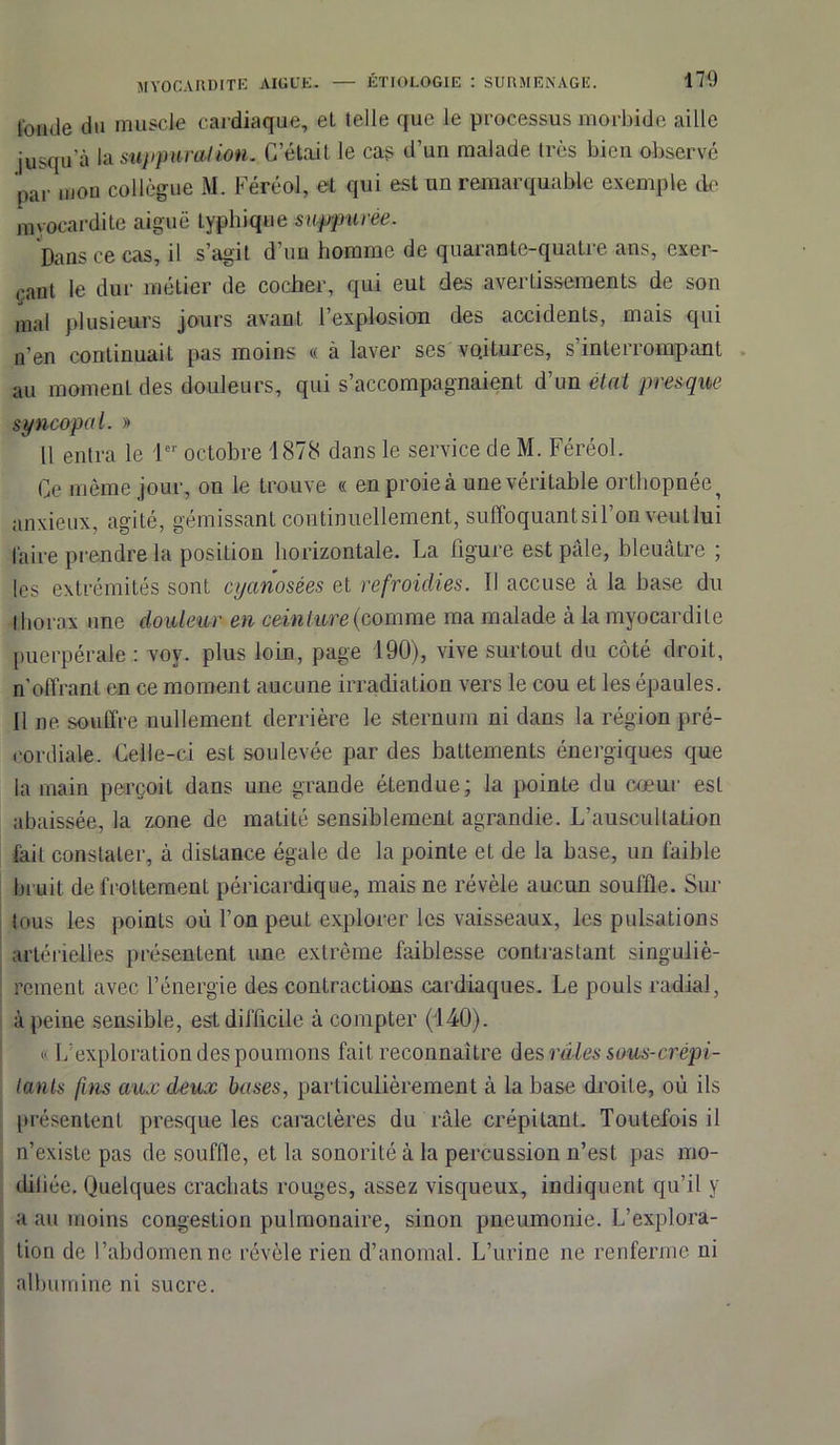 fonde du muscle cardiaque, el telle que le processus morbide aille jusqu'à la suppuration. C’étail le cas d’un malade 1res bien observé par mon collègue M. Féréol, et qui est un remarquable exemple de myocardite aiguë typhique snppuree. Dans ce cas, il s’agit d’un homme de quarante-quatre ans, exer- çant le dur métier de cocher, qui eut des avertissements de son mal plusieurs jours avant l’explosion des accidents, mais qui n'en continuait pas moins « à laver ses vqitures, s’interrompant au momenl des douleurs, qui s’accompagnaient d’un état presque syncopal. » Il entra le 1er octobre 1878 dans le service de M. Féréol. Ce même jour, on le trouve « en proie à une véritable orthopnée ^ anxieux, agité, gémissant continuellement, suffoquant si l’on veut lui faire prendre la position horizontale. La figure est pâle, bleuâtre ; les extrémités sont cyanosées et refroidies. Il accuse à la base du thorax une douleur en ceinture (comme ma malade à la myocardite puerpérale : voy. plus loin, page 190), vive surtout du côté droit, n’offrant en ce moment aucune irradiation vers le cou et les épaules. 11 ne souffre nullement derrière le sternum ni dans la région pré- cordiale. Celle-ci est soulevée par des battements énergiques que la main perçoit dans une grande étendue; la pointe du cœur est abaissée, la zone de matité sensiblement agrandie. L’auscultation fait constater, à distance égale de la pointe et de la base, un faible bruit de frottement péricardique, mais ne révèle aucun souffle. Sur tous les points où l’on peut explorer les vaisseaux, les pulsations artérielles présentent ime extrême faiblesse contrastant singuliè- rement avec l’énergie des contractions cardiaques. Le pouls radial, à peine sensible, est difficile à compter (140). « L’exploration des poumons fait reconnaître des râles sous-crépi- tants fins aux deux bases, particulièrement à la base droite, où ils présentent presque les caractères du râle crépitant. Toutefois il n’existe pas de souffle, et la sonorité à la percussion n’est pas mo- difiée. Quelques crachats rouges, assez visqueux, indiquent qu’il y a au moins congestion pulmonaire, sinon pneumonie. L’explora- tion de l’abdomen ne révèle rien d’anomal. L’urine ne renferme ni albumine ni sucre.