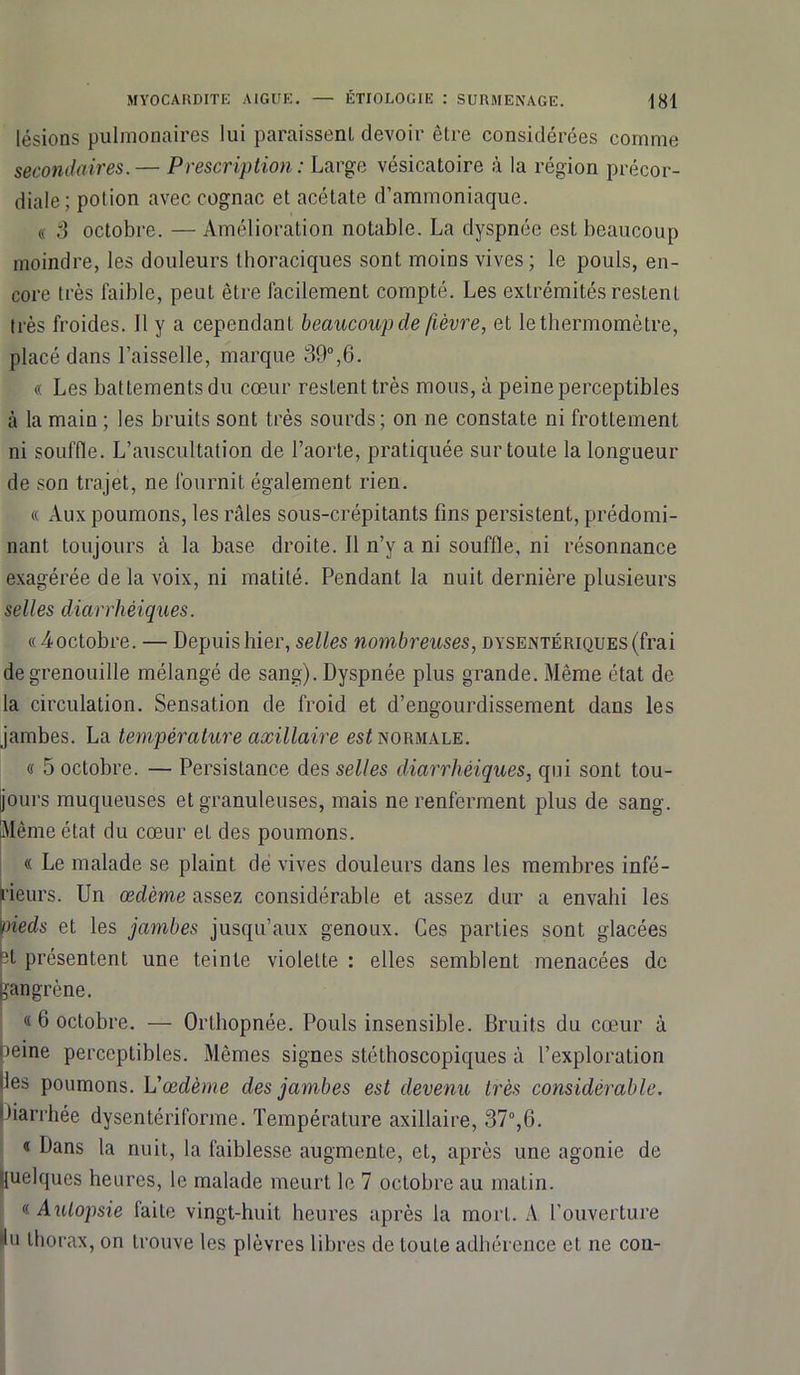 lésions pulmonaires lui paraissent devoir être considérées comme secondaires.— Prescription: Large vésicatoire à la région précor- diale; potion avec cognac et acétate d’ammoniaque. « 3 octobre. — Amélioration notable. La dyspnée est beaucoup moindre, les douleurs thoraciques sont moins vives; le pouls, en- core très faible, peut être facilement compté. Les extrémités restent très froides. Il y a cependant beaucoup de fièvre, et le thermomètre, placé dans l’aisselle, marque 39°,6. « Les battements du cœur restent très mous, à peine perceptibles à la main ; les bruits sont très sourds; on ne constate ni frottement ni souffle. L’auscultation de l’aorte, pratiquée sur toute la longueur de son trajet, ne fournit également rien. « Aux poumons, les râles sous-crépitants fins persistent, prédomi- nant toujours à la base droite. Il n’y a ni souffle, ni résonnance exagérée de la voix, ni matité. Pendant la nuit dernière plusieurs selles diarrhéiques. « ^octobre. — Depuis hier, selles nombreuses, dysentériques (frai de grenouille mélangé de sang). Dyspnée plus grande. Même état de la circulation. Sensation de froid et d’engourdissement dans les jambes. La température axillaire est normale. « 5 octobre. — Persistance des selles diarrhéiques, qui sont tou- jours muqueuses et granuleuses, mais ne renferment plus de sang. Même état du cœur et des poumons. « Le malade se plaint de vives douleurs dans les membres infé- rieurs. Un œdème assez considérable et assez dur a envahi les oieds et les jambes jusqu’aux genoux. Ces parties sont glacées A présentent une teinte violette : elles semblent menacées de gangrène. « 6 octobre. — Orthopnée. Pouls insensible. Bruits du cœur à >eine perceptibles. Mêmes signes stéthoscopiques à l’exploration les poumons. L'œdème des jambes est devenu très considérable. liarrhée dysentériforme. Température axillaire, 37°,6. « Dans la nuit, la faiblesse augmente, et, après une agonie de quelques heures, le malade meurt le 7 octobre au matin. « Autopsie faite vingt-huit heures après la mort. A l’ouverture Pu thorax, on trouve les plèvres libres de touLe adhérence et ne cou-