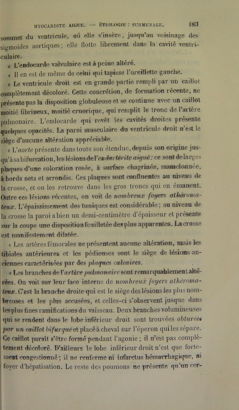 sommet du ventricule, où elle s’insère, jusqu’au voisinage des si-moïdes aortiques; elle flotte librement dans la cavité ventri- culaire. « L’endocarde valvulaire est à peine altéré. « 11 en est de même de celui qui tapisse l’oreillette gauche. « Le ventricule droit est en grande partie rempli par un caillot complètement décoloré. Cette concrétion, de formation récente, ne présente pas la disposition globuleuse et se continue avec un caillot moitié fibrineux, moitié cruorique, qui remplit le tronc de l’artère pulmonaire. L’endocarde qui revêt les cavités droites présente quelques opacités. La paroi musculaire du ventricule droit n’est le siège d’aucune altération appréciable. « Laorte présente dans toute son étendue, depuis son origine jws- qu’àsabifurcation, les lésions de V enclmrtêrite aiguë: ce sont do larges plaques d’une coloration rosée, à surface chagrinée, mamelonnée, à bords nets et arrondis. Ces plaques sont confluentes au niveau de la crosse, et on les retrouve dans les gros troncs qui en émanent. Outre ces lésio-ns récentes, on voit de nombreux foyers athéroma- teux. L’épaississement des tuniques est considérable; au niveau de la crosse la paroi a bien un demi-centimètre d’épaisseur et présente sur la coupe une disposition feuilletée des plus apparentes. La crosse est manifestement dilatée. « Les artères fémorales ne présentent aucune altération, mais les tibiales antérieures et les pédieuses sont le siège de lésions an- ciennes caractérisées par des plaques calcaires. « Les branches de Y artère pulmonaire sont remarquablement alté- rées. On voit sur leur face interne de nombreux foyers athéroma- teux. C’est la branche droite qui est le siège des lésions les plus nom- breuses et les plus accusées, et celles-ci s’observent jusque dans lesplus fines ramifications du vaisseau. Deux branches volumineuses qui se rendent dans le lobe inférieur droit sont trouvées obturées pctr un caillot bifurqué et placé à cheval sur l’éperon qui les sépare. Ce caillot paraît s’être formé pendant l’agonie ; il n’est pas complè- tement décoloré. D’ailleurs le lobe inférieur droit n’est que forte- ment congestionné; il ne renferme ni infarctus hémorrhagique, m foyer d’hépatisation. Le reste des poumons ne présente qu’un cer-