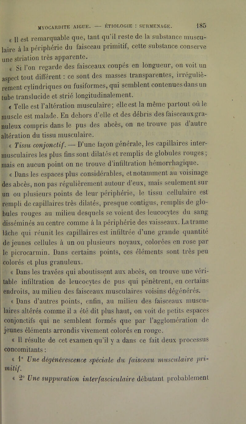 « 11 est remarquable que, tanL qu’il reste de la substance muscu- laire à la périphérie du faisceau primitif, cette substance conserve une striation très apparente. « Si l’on regarde des faisceaux coupés en longueur, on voit un aspect tout différent : ce sont des masses transparentes, irréguliè- rement cylindriques ou fusiformes, qui semblent contenues dans un tube translucide et strié longitudinalement. « Telle est l’altération musculaire; elle est la même partout où le muscle est malade. En dehors d’elle et des débris des faisceaux gra- nuleux compris dans le pus des abcès, on ne trouve pas d’autre altération du tissu musculaire. « Tissu conjonctif. — D’une façon générale, les capillaires inter- musculaires les plus fins sont dilatés et remplis de globules rouges ; mais en aucun point on ne trouve d’infiltration hémorrhagique. « Dans les espaces plus considérables, et notamment au voisinage des abcès, non pas régulièrement autour d’eux, mais seulement sur un ou plusieurs points de leur périphérie, le tissu cellulaire est rempli de capillaires très dilatés, presque contigus, remplis de glo- bules rouges au milieu desquels se voient des leucocytes du sang disséminés au centre comme à la périphérie des vaisseaux. La trame lâche qui réunit les capillaires est infiltrée d’une grande quantité de jeunes cellules à un ou plusieurs noyaux, colorées en rose par le picrocarmin. Dans certains points, ces éléments sont très peu colorés et plus granuleux. « Dans les travées qui aboutissent aux abcès, on trouve une véri- table infiltration de leucocytes de pus qui pénètrent, en certains endroits, au milieu des faisceaux musculaires voisins dégénérés. « Dans d’autres points, enfin, au milieu des faisceaux muscu- laires altérés comme il a été dit plus haut, on voit de petits espaces conjonctifs qui ne semblent formés que par l’agglomération de jeunes éléments arrondis vivement colorés en rouge. « 11 résulte de cet examen qu’il y a dans ce fait deux processus concomitants : « 1° Une dégénérescence spéciale du faisceau musculaire pri- mitif. « 2° Une suppuration interfasciculaire débutant probablement