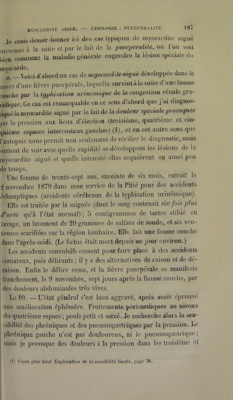 — ÉTIOLOGIE : PUERPÉR ALITÉ. 181 myocardite aigue. Je crois devoir donner ici des cas typiques de myocardite aiguë urvenue à la suite et par le fait de la puerpèralilé, où l’on voit jien comment la maladie générale engendre la lésion spéciale du myocarde. Voici d’abord un cas de myocardite aiguë développée dans le cours d’une fièvre puerpérale, laquelle survint à la suite d une fausse couche par la typhisation urinémique de la congestion rénale gra- vidique. Ce cas est remarquable en ce sens d’abord que j ai diagnos- Liqué la myocardite aiguë par le fait de la douleur spéciale provoquée par la pression aux lieux d’élection (troisième, quatrième et cin- quième espaces intercostaux gauches) (1), et en cet autre sens que l’autopsie nous permit non seulement de vérifier le diagnostic, mais surtout de voir avec quelle rapidité se développent les lésions de la myocardite aiguë et quelle intensité elles acquièrent en aussi peu de temps. Une femme de trente-sept ans, enceinte de six mois, entrait le i novembre 1879 dans mon service de la Pitié pour des accidents éclamptiques (accidents cérébraux de la typhisation urinémique). Elle est traitée par la saignée (dont le sang contenait six fois plus d’urée qu’à l’état normal); 5 centigrammes de tartre stibié en lavage, un lavement de 20 grammes de sulfate de soude, et six ven- touses scarifiées sur la région lombaire. Elle lait une fausse couche dans l’après-midi. (Le fœtus était mort depuis un jour environ.) Les accidents convulsifs cessent pour faire place à des accidents comateux, puis délirants ; il y a des alternatives de raison et de dé- raison. Enfin le délire cesse, et la fièvre puerpérale se manifeste franchement, le 9 novembre, sept jours après la fausse couche, par des douleurs abdominales très vives. Le 10. — L’état général s’est bien aggravé, après avoir éprouvé une amélioration éphémère. Frottements péricardiques au niveau du quatrième espace; pouls petit et serré. Je recherche alors la sen- sibilité des phréniques et des pneumogastriques par la pression. Le phrénique gauche n’est pas douloureux, ni ie pneumogastrique ; mais je provoque des douleurs à la pression dans les troisième et