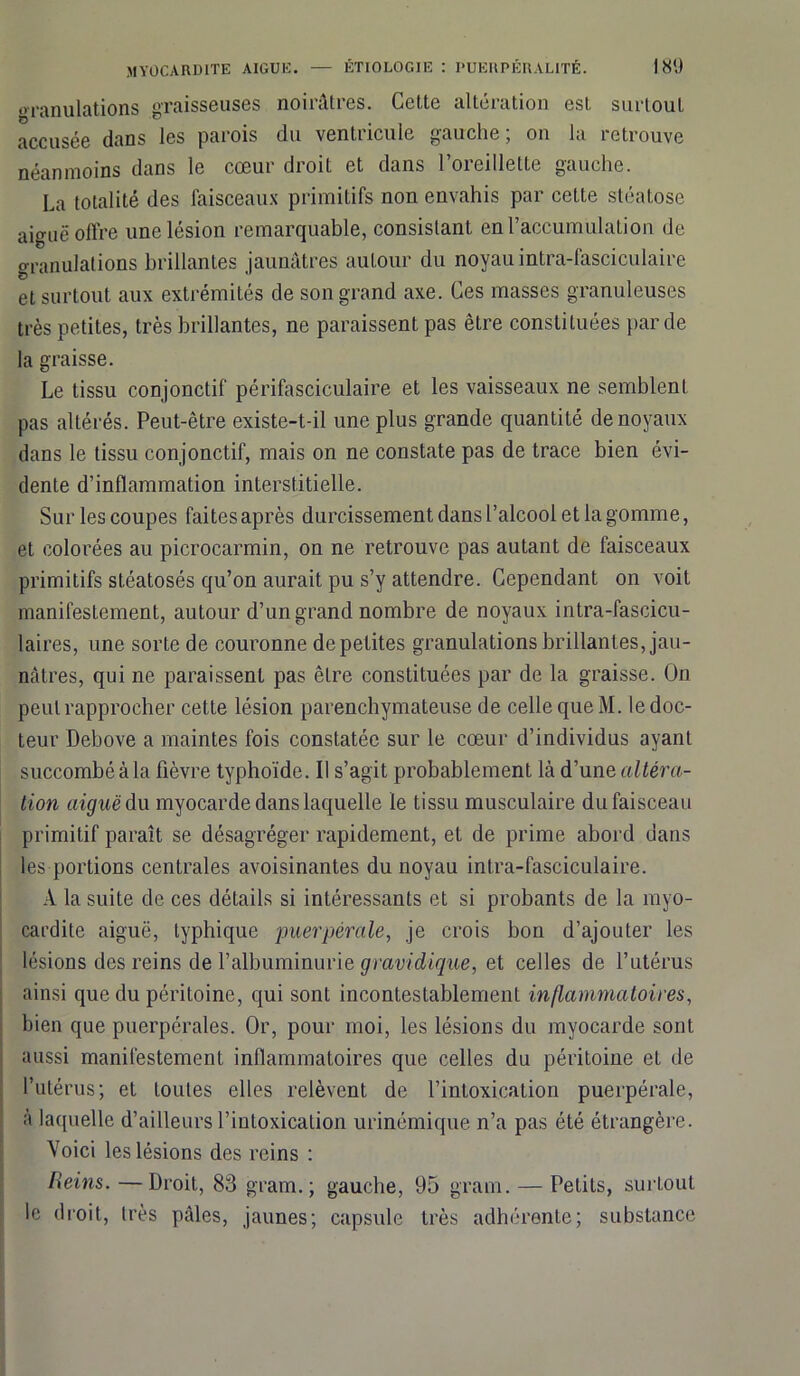 granulations graisseuses noirâtres. Cette altération est surtout accusée dans les parois du ventricule gauche; on la retrouve néanmoins dans le cœur droit et dans l’oreillette gauche. La totalité des faisceaux primitifs non envahis par cette stéatose aiguë offre une lésion remarquable, consistant en l’accumulation de granulations brillantes jaunâtres autour du noyau intra-fasciculaire et surtout aux extrémités de son grand axe. Ces masses granuleuses très petites, très brillantes, ne paraissent pas être constituées par de la graisse. Le tissu conjonctif périfasciculaire et les vaisseaux ne semblent pas altérés. Peut-être existe-t-il une plus grande quantité de noyaux dans le tissu conjonctif, mais on ne constate pas de trace bien évi- dente d’inflammation interstitielle. Sur les coupes faites après durcissement dans l’alcool et la gomme, et colorées au picrocarmin, on ne retrouve pas autant de faisceaux primitifs stéatosés qu’on aurait pu s’y attendre. Cependant on voit manifestement, autour d’un grand nombre de noyaux intra-fascicu- laires, une sorte de couronne de petites granulations brillantes, jau- nâtres, qui ne paraissent pas être constituées par de la graisse. On peut rapprocher cette lésion parenchymateuse de celle que M. le doc- teur Debove a maintes fois constatée sur le cœur d’individus ayant succombé à la fièvre typhoïde. Il s’agit probablement là d’une altéra- tion aiguë du myocarde dans laquelle le tissu musculaire du faisceau primitif paraît se désagréger rapidement, et de prime abord dans les portions centrales avoisinantes du noyau intra-fasciculaire. A la suite de ces détails si intéressants et si probants de la myo- cardite aiguë, typhique puerpérale, je crois bon d’ajouter les lésions des reins de l’albuminurie gravidique, et celles de l’utérus ainsi que du péritoine, qui sont incontestablement inflammatoires, bien que puerpérales. Or, pour moi, les lésions du myocarde sont aussi manifestement inflammatoires que celles du péritoine et de l’utérus; et toutes elles relèvent de l’intoxication puerpérale, à laquelle d’ailleurs l’intoxication urinémique n’a pas été étrangère. Voici les lésions des reins : Reins. —Droit, 83 gram. ; gauche, 95 gram. — Petits, surtout le droit, très pâles, jaunes; capsule très adhérente; substance