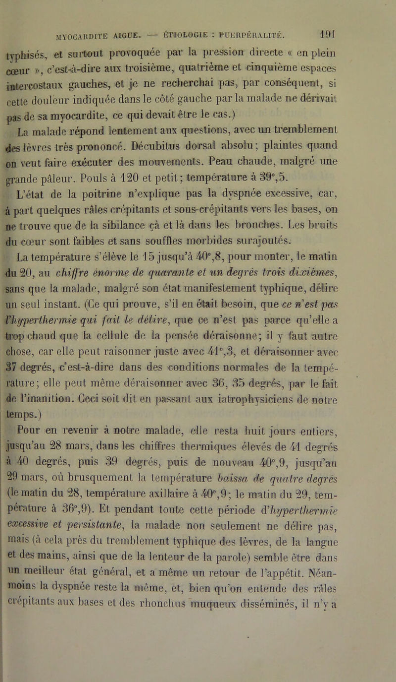tvphisés, et surtout provoquée par la pression directe « en plein cœur », c’est-à-dire aux troisième, quatrième et cinquième espaces intercostaux gauches, et je ne recherchai pas, par conséquent, si cette douleur indiquée dans le côté gauche parla malade ne dérivait pas de sa myocardite, ce qui devait être le cas.) La malade répond lentement aux questions, avec un tremblement des lèvres très prononcé. Décubitus dorsal absolu; plaintes quand on veut laire exécuter des mouvements. Peau chaude, malgré une grande pâleur. Pouls à 120 et petit; température à 39°,5. L’état de la poitrine n’explique pas la dyspnée excessive, car, à part quelques râles crépitants et sous-crépitants vers les bases, on ne trouve que de la sibilance çà et là dans les bronches. Les bruits du cœur sont faibles et sans souffles morbides surajoutés. La température s’élève le 1 5 jusqu’à 40°,8, pour monter, le matin du 20, au chiffre énorme de quarante et un decjrés trois dixièmes, sans que la malade, malgré son état manifestement typhique, délire un seul instant. (Ce qui prouve, s’il en était besoin, que ce n'est pas Vhyperthermie qui fait le délire, que ce n’est pas parce qu’elle a trop chaud que la cellule de la pensée déraisonne; il y faut autre chose, car elle peut raisonner juste avec 41°,3, et déraisonner avec 37 degrés, c’est-à-dire dans des conditions normales de la tempé- rature; elle peut même déraisonner avec 36, 35 degrés, par le fait de l’inanition. Ceci soit dit en passant aux iatrophysiciens de notre temps.) Pour en revenir à notre malade, elle resta huit jours entiers, jusqu’au 28 mars, dans les chiffres thermiques élevés de 41 degrés à 40 degrés, puis 39 degrés, puis de nouveau 40°,9, jusqu’au 29 mars, où brusquement la température baissa de quatre degrés (le matin du 28, température axillaire à 40°,9 ; le matin du 29, tem- pérature à 36°,9). Et pendant toute cette période d'hyperthermie excessive et persistante, la malade non seulement ne délire pas, mais (à cela près du tremblement typhique des lèvres, de la langue et des mains, ainsi que de la lenteur de la parole) semble être dans un meilleur état général, et a même un retour de l’appétit. Néan- moins la dyspnée reste la même, et, bien qu’on entende des râles crépitants aux bases et des rhonchus muqueux disséminés, il n’y a