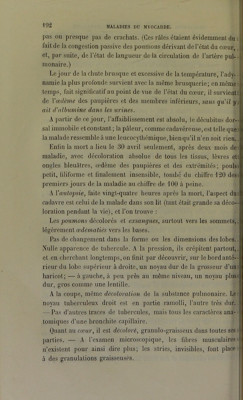 pas ou presque pas de crachats. (Ges râles étaient évidemment du Fait de la congestion passive des poumons dérivant de l’état du cœur, et, par suite, de l’état de langueur de la circulation de l’artère pul- monaire.) Le jour de la chute brusque et excessive de la température, l’ady- namie la plus profonde survient avec la même brusquerie; en même temps, fait significatif au point de vue de l’état du cœur, il survient de Yœdème des paupières et des membres inférieurs, sans qu'il y ait d'albumine dans les urines. A partir de ce jour, l’affaiblissement est absolu, le décubitus dor- sal immobile et constant ; la pâleur, comme cadavéreuse, est telle que la malade ressemble à une leucocyLhémique, bien qu’il n’en soit rien., Enfin la mort a lieu le 30 avril seulement, après deux mois de maladie, avec décoloration absolue de tous les tissus, lèvres ett ongles bleuâtres, œdème des paupières et des extrémités; pouls- petit, filiforme et finalement insensible, tombé du chiffre 120 des- premiers jours de la maladie au chiffre de 100 à peine. A Yautopsie, faite vingt-quatre heures après la mort, l’aspect du i cadavre est celui de la malade dans son lit (tant était grande sa déco- loration pendant la vie), et l’on trouve : Les poumons décolorés et exsangues, surtout vers les sommets,, légèrement œdématiés vers les bases. Pas de changement dans la forme ou les dimensions des lobes. Nulle apparence de tubercule. A la pression, ils crépitent partout, et en cherchant longtemps, on finit par découvrir, sur le bord anté- rieur du lobe supérieur à droite, un noyau dur de la grosseur d’un haricot; — à gauche, à peu près au même niveau, un noyau plus- dur, gros comme une lentille. A la coupe, même décoloration de la substance pulmonaire. Le ; noyau tuberculeux droit est en partie ramolli, l’autre très dur. — Pas d’autres traces de tubercules, mais tous les caractères ana- tomiques d’une bronchite capillaire. Quant au cœur, il est décoloré, granulo-graisseux dans toutes ses parties. — A l’examen microscopique, les fibres musculaires s n’existent pour ainsi dire plus; les stries, invisibles, font place à des granulations graisseuses.