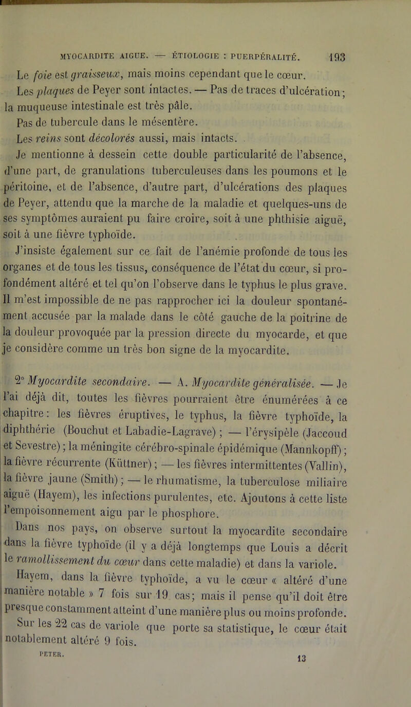 Le foie est graisseux, mais moins cependant que le cœur. Les plaques de Peyer sont intactes. — Pas de traces d’ulcération ; la muqueuse intestinale est très pâle. Pas de tubercule dans le mésentère. Les reins sont décolorés aussi, mais intacts. Je mentionne à dessein cette double particularité de l’absence, d’une part, de granulations tuberculeuses dans les poumons et le péritoine, et de l’absence, d’autre part, d’ulcérations des plaques de Peyer, attendu que la marche de la maladie et quelques-uns de ses symptômes auraient pu faire croire, soit à une phthisie aiguë, soit à une fièvre typhoïde. J’insiste également sur ce fait de l’anémie profonde de tous ies organes et de tous les tissus, conséquence de l’état du cœur, si pro- fondément altéré et tel qu’on l’observe dans le typhus le plus grave. Il m’est impossible de ne pas rapprocher ici la douleur spontané- ment accusée par la malade dans le côté gauche de la poitrine de la douleur provoquée par la pression directe du myocarde, et que je considère comme un très bon signe de la myocardite. 2° Myocardite secondaire. — A. Myocardite généralisée. —Je l’ai déjà dit, toutes les fièvres pourraient être énumérées à ce chapitre : les fièvres éruptives, le typhus, la fièvre typhoïde, la diphthérie (Bouchut et Labadie-Lagrave) ; — l’érysipèle (Jaccoud et Sevestre) ; la méningite cérébro-spinale épidémique (Mannkopfl) ; la fièvre récurrente (Kiïttner) ; — les fièvres intermittentes (Vallin), la fièvre jaune (Smith) ; — le rhumatisme, la tuberculose miliaire I aiguë (Hayem), les infections purulentes, etc. Ajoutons à cette liste 1 empoisonnement aigu par le phosphore. Bans nos pays, on observe surtout la myocardite secondaire dans la fièvre typhoïde (il y a déjà longtemps que Louis a décrit le ramollissement du cœur dans cette maladie) et dans la variole. Hayem, dans la fièvre typhoïde, a vu le cœur « altéré d’une «manière notable » 7 fois sur 19 cas; mais il pense qu’il doit être j presque constamment atteint d’une manière plus ou moins profonde. Sui les 22 cas de variole que porte sa statistique, le cœur était notablement altéré 9 fois. l’ETER.