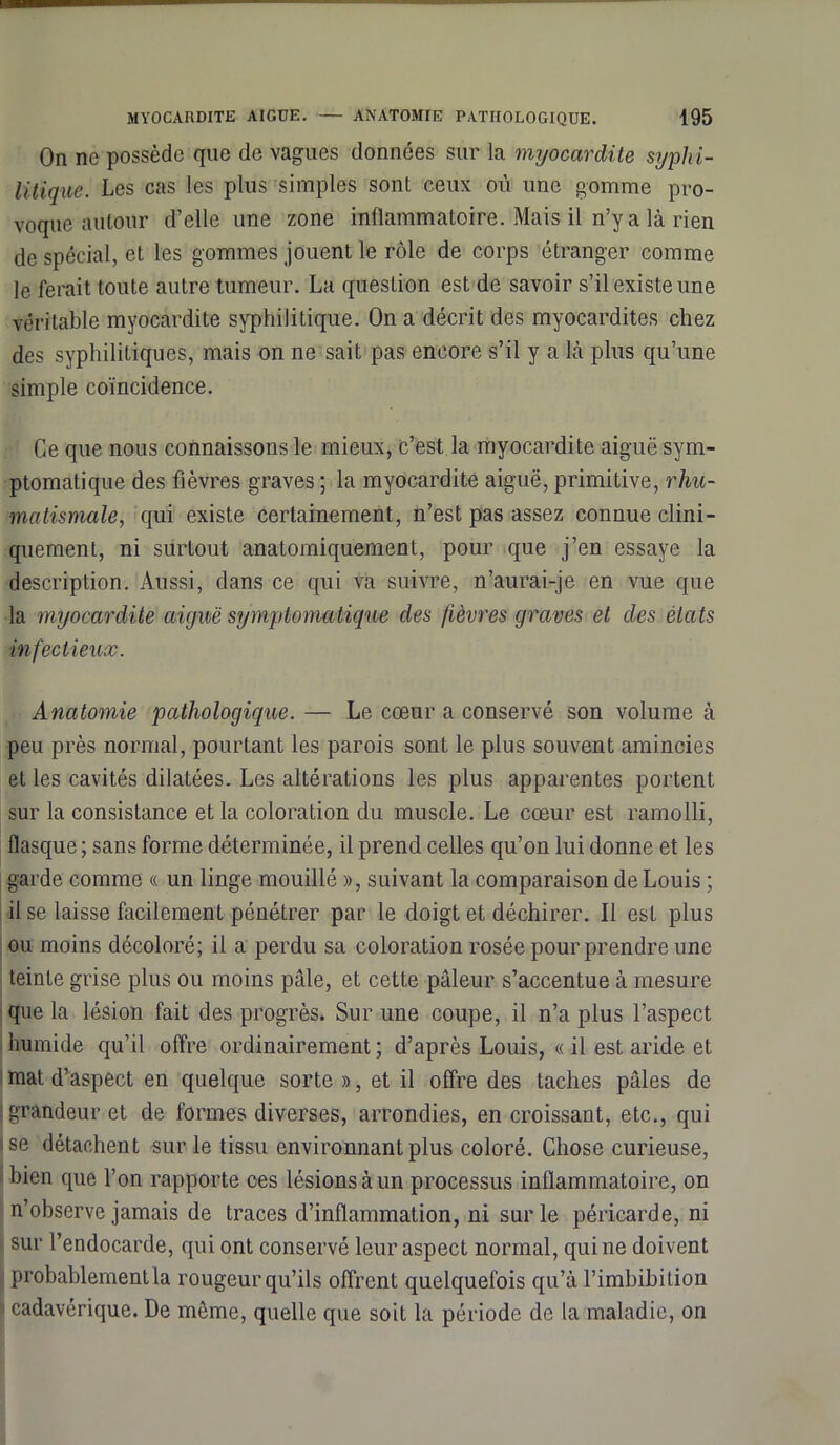 On ne possède que de vagues données sur la myocardite syphi- litique. Les cas les plus simples sont ceux où une gomme pro- voque autour d’elle une zone inflammatoire. Mais il n’y a là rien de spécial, et les gommes jouent le rôle de corps étranger comme le ferait toute autre tumeur. La question est de savoir s’il existe une véritable myocardite syphilitique. On a décrit des myocardites chez des syphilitiques, mais on ne sait pas encore s’il y a là plus qu’une simple coïncidence. Ce que nous connaissons le mieux, c’est la myocardite aiguë sym- ptomatique des fièvres graves ; la myocardite aiguë, primitive, rhu- matismale, qui existe certainement, n’est pas assez connue clini- quement, ni surtout anatomiquement, pour que j’en essaye la description. Aussi, dans ce qui va suivre, n’aurai-je en vue que la myocardite aiguë symptomatique des fièvres graves et des états infectieux. Anatomie pathologique. — Le cœur a conservé son volume à peu près normal, pourtant les parois sont le plus souvent amincies et les cavités dilatées. Les altérations les plus apparentes portent sur la consistance et la coloration du muscle. Le cœur est ramolli, flasque ; sans forme déterminée, il prend celles qu’on lui donne et les garde comme « un linge mouillé », suivant la comparaison de Louis ; il se laisse facilement pénétrer par le doigt et déchirer. Il est plus ou moins décoloré; il a perdu sa coloration rosée pour prendre une teinte grise plus ou moins pâle, et cette pâleur s’accentue à mesure que la lésion fait des progrès. Sur une coupe, il n’a plus l’aspect humide qu’il offre ordinairement ; d’après Louis, « il est aride et mat d’aspect en quelque sorte », et il offre des taches pâles de grandeur et de formes diverses, arrondies, en croissant, etc., qui ise détachent sur le tissu environnant plus coloré. Chose curieuse, bien que l’on rapporte ces lésions à un processus inflammatoire, on n’observe jamais de traces d’inflammation, ni sur le péricarde, ni sur l’endocarde, qui ont conservé leur aspect normal, qui ne doivent probablement la rougeur qu’ils offrent quelquefois qu’à l’imbibilion : cadavérique. De môme, quelle que soit la période de la maladie, on