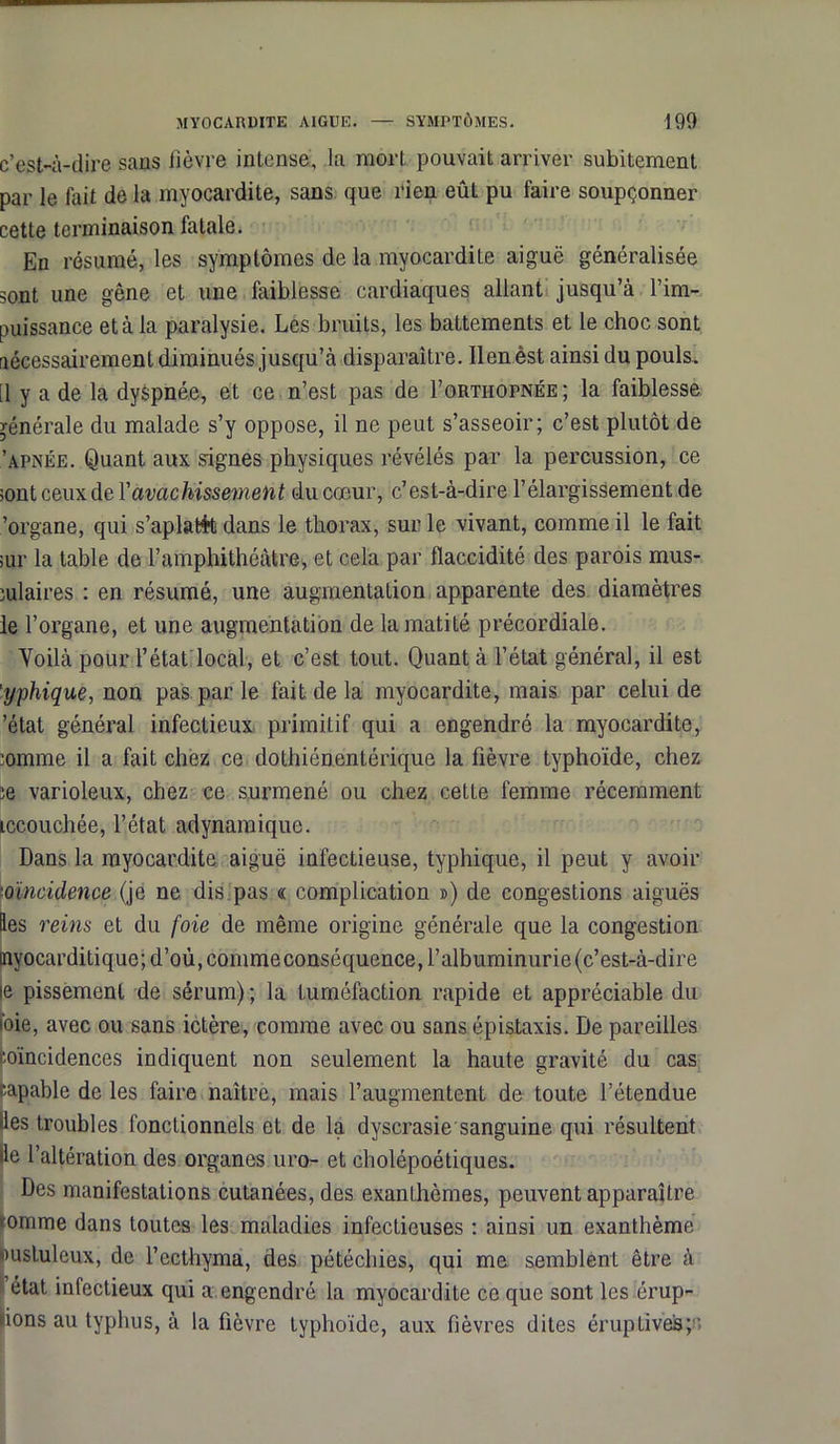c’est-à-dire sans lièvre intense, la mort pouvait arriver subitement par le fait de la myocardite, sans que rien eût pu faire soupçonner cette terminaison fatale. En résumé, les symptômes de la myocardite aiguë généralisée sont une gêne et une faiblesse cardiaques allant jusqu’à l’im- puissance et à la paralysie. Lés bruits, les battements et le choc sont nécessairement diminués jusqu’à disparaître. Ilenêst ainsi du pouls. [1 y a de la dyspnée, et ce n’est pas de I’orthopnée; la faiblesse générale du malade s’y oppose, il ne peut s’asseoir; c’est plutôt de 'apnée. Quant aux signes physiques révélés par la percussion, ce ;ont ceux de Y avachissement du cœur, c’est-à-dire l’élargissement de 'organe, qui s’aplati dans le thorax, sur le vivant, comme il le fait jur la table de l’amphithéâtre, et cela par flaccidité des parois mus- culaires : en résumé, une augmentation apparente des diamètres le l’organe, et une augmentation de la matité précordiale. Voilà pour l’état local, et c’est tout. Quanta l’état général, il est 'yphique, non pas par le fait de la myocardite, mais par celui de ’état général infectieux primitif qui a engendré la myocardite, comme il a fait chez ce dothiénentérique la fièvre typhoïde, chez ce varioleux, chez ce surmené ou chez cette femme récemment iccouchée, l’état adynamique. Dans la myocardite aiguë infectieuse, typhique, il peut y avoir oïncidence (je ne dis pas « complication ») de congestions aiguës les reins et du foie de même origine générale que la congestion nyocarditique;d’où,coinmeconséquence,l’albuminurie(c’est-à-dire le pissement de sérum) ; la tuméfaction rapide et appréciable du nie, avec ou sans ictère, comme avec ou sans épistaxis. De pareilles ■oïncidences indiquent non seulement la haute gravité du cas •capable de les faire naître, mais l’augmentent de toute l’étendue les troubles fonctionnels et de la dyscrasie sanguine qui résultent lie l’altération des organes uro- et cholépoétiques. Des manifestations cutanées, des exanthèmes, peuvent apparaître nomme dans toutes les maladies infectieuses : ainsi un exanthème Dusluleux, de l’ecthyma, des pétéchies, qui me semblent être à état infectieux qui a engendré la myocardite ce que sont les érup- tions au typhus, à la fièvre typhoïde, aux fièvres dites éruptives;.