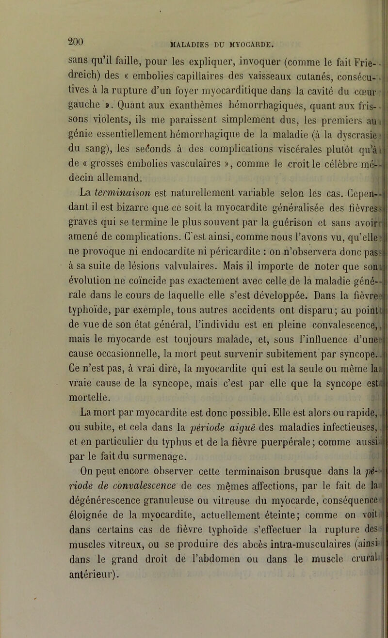 MALADIES DU MYOCARDE. sans qu’il faille, pour les expliquer, invoquer (comme le fait Frie- dreich) des « embolies capillaires des vaisseaux cutanés, consécu- tives à la rupture d’un foyer myocarditique dans la cavité du cœur gauche ». Quant aux exanthèmes hémorrhagiques, quant aux fris- sons violents, ils me paraissent simplement dus, les premiers au génie essentiellement hémorrhagique de la maladie (à la dyscrasie ■ du sang), les seconds à des complications viscérales plutôt qu’à: de « grosses embolies vasculaires », comme le croit le célèbre mé- decin allemand. La terminaison est naturellement variable selon les cas. Cepen- dant il est bizarre que ce soit la myocardite généralisée des fièvres? graves qui se termine le plus souvent par la guérison et sans avoir amené de complications. C'est ainsi, comme nous l’avons vu, qu’elle ne provoque ni endocardite ni péricardite : on n’observera donc pas- à sa suite de lésions valvulaires. Mais il importe de noter que sons évolution ne coïncide pas exactement, avec celle de la maladie géné- rale dans le cours de laquelle elle s’est développée. Dans la fièvre - typhoïde, par exemple, tous autres accidents ont disparu; au point de vue de son état général, l’individu est en pleine convalescence,, mais le myocarde est toujours malade, et, sous l’influence d’une cause occasionnelle, la mort peut survenir subitement par syncope. Ce n’est pas, à vrai dire, la myocardite qui est la seule ou même la vraie cause de la syncope, mais c’est par elle que la syncope est mortelle. La mort par myocardite est donc possible. Elle est alors ou rapide, ou subite, et cela dans la période aiguë des maladies infectieuses, et en particulier du typhus et de la fièvre puerpérale; comme aussi par le fait du surmenage. On peut encore observer cette terminaison brusque dans la pé- riode de convalescence de ces mêmes affections, par le fait de la dégénérescence granuleuse ou vitreuse du myocarde, conséquence éloignée de la myocardite, actuellement éteinte; comme on voit dans certains cas de fièvre typhoïde s’effectuer la rupture des muscles vitreux, ou se produire des abcès intra-musculaires (ainsi dans le grand droit de l’abdomen ou dans le muscle crural antérieur).