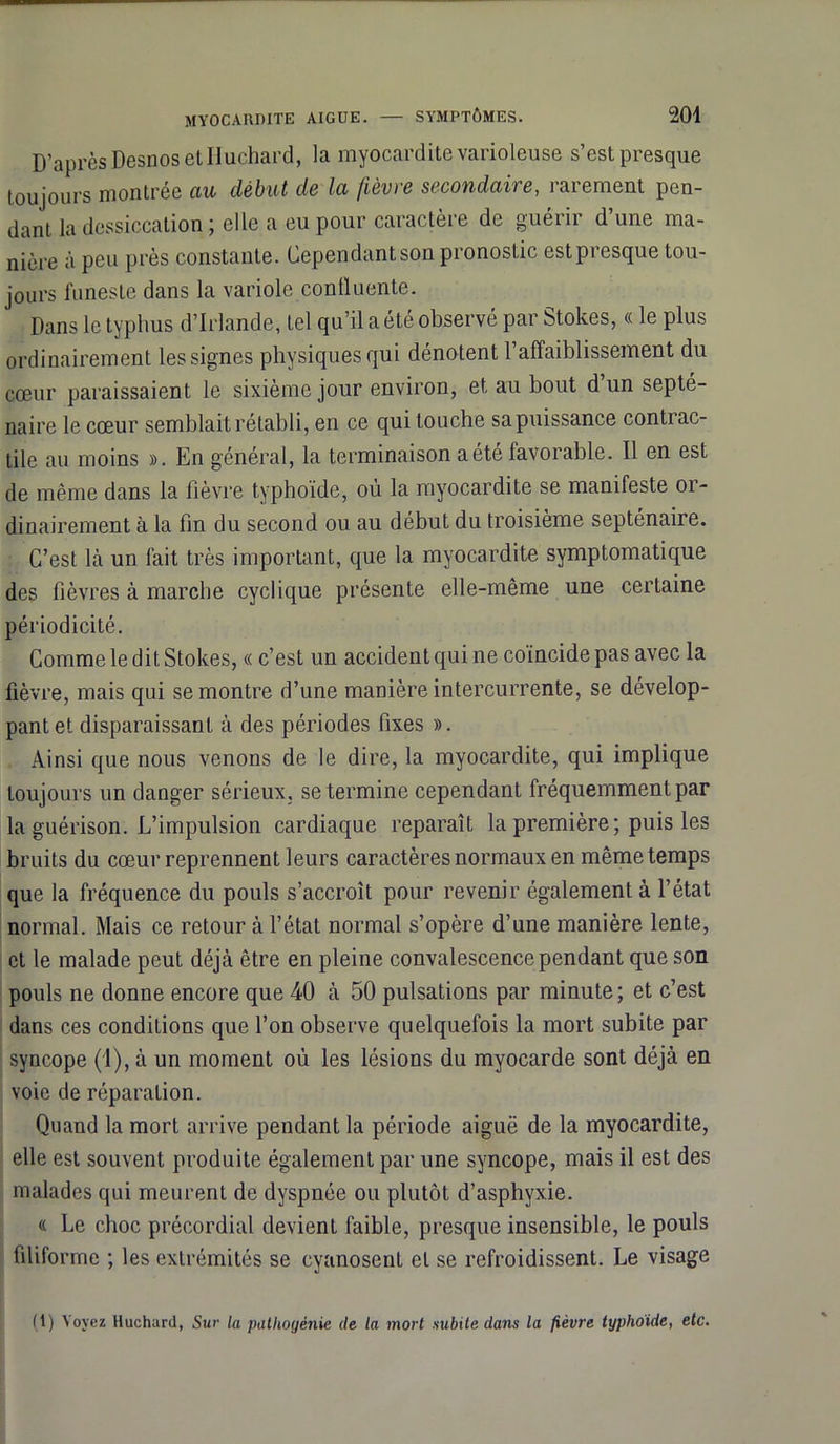 D’après Desnos etlluchard, la myocardite varioleuse s’est presque toujours montrée au début de la fièvre secondaire, rarement pen- dant la dessiccation ; elle a eu pour caractère de guérir d’une ma- nière à peu près constante. Cependant son pronostic estpresque tou- jours funeste dans la variole confluente. Dans le typhus d’Irlande, tel qu’il a été observé par Stokes, « le plus ordinairement les signes physiques qui dénotent l'affaiblissement du cœur paraissaient le sixième jour environ, et au bout d un septé- naire le cœur semblait rétabli, en ce qui louche sa puissance contrac- tile au moins ». En général, la terminaison a été favorable. Il en est de même dans la lièvre typhoïde, où la myocardite se manifeste 01- dinairement à la fin du second ou au début du troisième septénaire. C’est là un fait très important, que la myocardite symptomatique des fièvres à marche cyclique présente elle-même une certaine périodicité. Comme le dit Stokes, « c’est un accident qui ne coïncide pas avec la fièvre, mais qui se montre d’une manière intercurrente, se dévelop- pant et disparaissant à des périodes fixes ». Ainsi que nous venons de le dire, la myocardite, qui implique toujours un danger sérieux, se termine cependant fréquemment par la guérison. L’impulsion cardiaque reparaît la première; puis les bruits du cœur reprennent leurs caractères normaux en même temps que la fréquence du pouls s’accroît pour revenir également à l’état normal. Mais ce retour à l’état normal s’opère d’une manière lente, et le malade peut déjà être en pleine convalescence pendant que son pouls ne donne encore que 40 à 50 pulsations par minute ; et c’est dans ces conditions que l’on observe quelquefois la mort subite par syncope (1), à un moment où les lésions du myocarde sont déjà en voie de réparation. Quand la mort arrive pendant la période aiguë de la myocardite, elle est souvent produite également par une syncope, mais il est des malades qui meurent de dyspnée ou plutôt d’asphyxie. « Le choc précordial devient faible, presque insensible, le pouls filiforme ; les extrémités se cyanosenl et se refroidissent. Le visage (1) Voyez Huchard, Sur la patlioyénie de la mort subite dans la fièvre typhoide, etc.