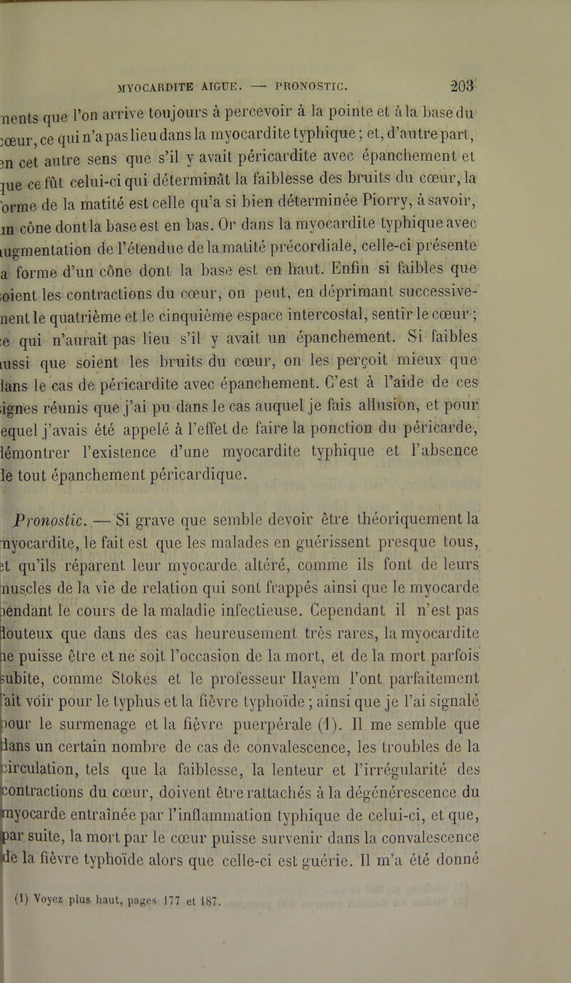 nents que l’on arrive toujours à percevoir à la pointe et à la base du jœur ce qui n’a pas lieu dans la myocardite typhique ; et, d’autre part, m cet autre sens que s’il y avait péricardite avec épanchement et jue ce fût celui-ci qui déterminât la faiblesse des bruits du cœur, la ‘orme de la matité est celle qu’a si bien déterminée Piorry, à savoir, m cône dontla base est en bas. Or dans la myocardite typhique avec mgmentation de l’étendue de la matité précordiale, celle-ci présente a forme d’un cône dont la base est en haut. Enfin si laibles que ;oient les contractions du cœur, on peut, en déprimant successive- nent le quatrième et le cinquième espace intercostal, sentir le cœur ; ;e qui n’aurait pas lieu s’il y avait un épanchement. Si faibles mssi que soient les bruits du cœur, on les perçoit mieux que lans le cas de péricardite avec épanchement. C’est à l’aide de ces ,ignés réunis que j’ai pu dans le cas auquel je fais allusion, et pour equel j’avais été appelé à l’effet de faire la ponction du péricarde, lémontrer l’existence d’une myocardite typhique et l’absence le tout épanchement péricardique. Pronostic. — Si grave que semble devoir être théoriquement la œyocardite, le fait est que les malades en guérissent presque tous, ;t qu’ils réparent leur myocarde altéré, comme ils font de leurs nuscles de la vie de relation qui sont frappés ainsi que le myocarde rendant le cours de la maladie infectieuse. Cependant il n’est pas louteux que dans des cas heureusement très rares, la myocardite ne puisse être et ne soit l’occasion de la mort, et de la mort parfois subite, comme Stokes et le professeur Hayem l’ont parfaitement rait voir pour le typhus et la fièvre typhoïde ; ainsi que je l’ai signalé pour le surmenage et la fièvre puerpérale (1). Il me semble que lans un certain nombre de cas de convalescence, les troubles de la circulation, tels que la faiblesse, la lenteur et l’irrégularité des (contractions du cœur, doivent être rattachés à la dégénérescence du myocarde entraînée par l’inflammation typhique de celui-ci, et que, (par suite, la mort par le cœur puisse survenir dans la convalescence kle la fièvre typhoïde alors que celle-ci est guérie. Il m’a été donné (1) Voyez plus haut, pages 177 et 187.