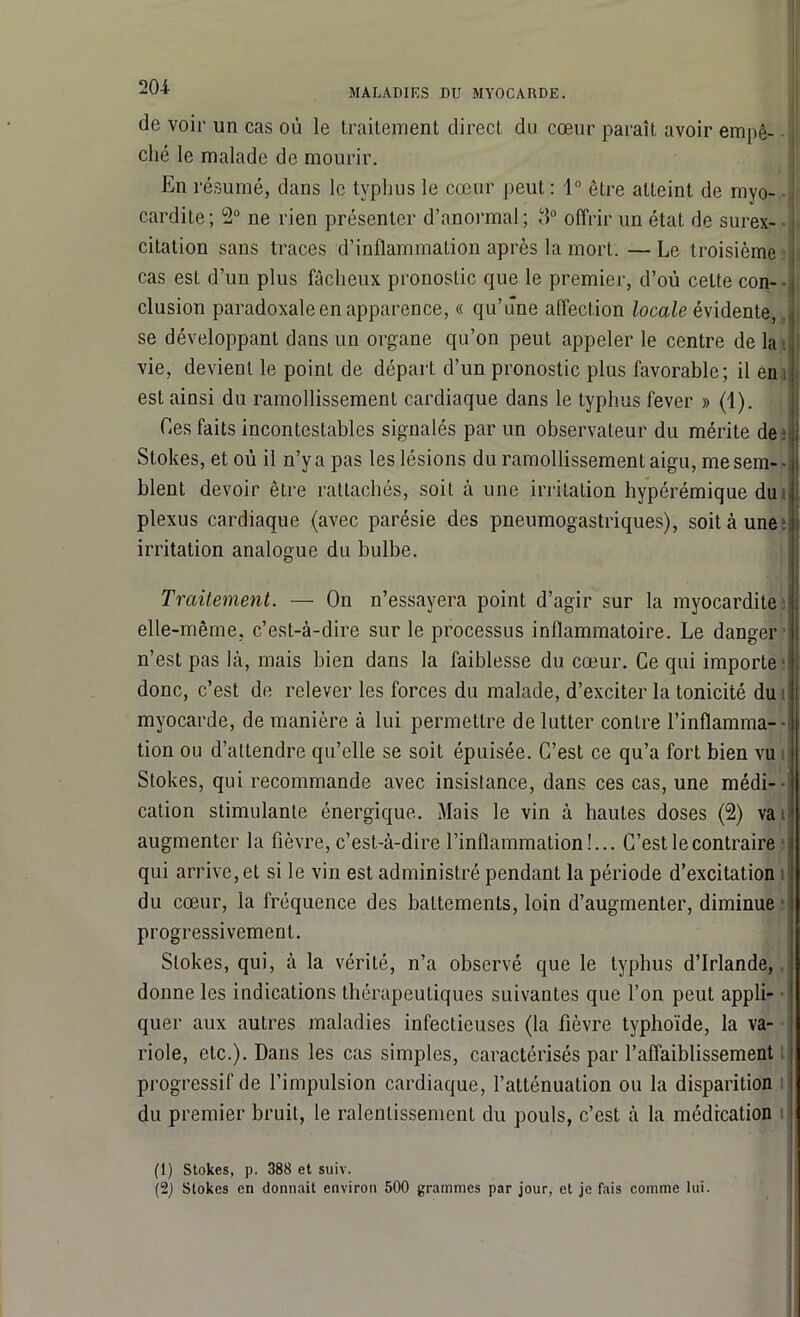 de voir un cas où le traitement direct du cœur paraît avoir empê- ché le malade de mourir. En résumé, dans le typhus le cœur peut: 1° être atteint de myo- cardite; 2° ne rien présenter d’anormal; 3° offrir un état de surex- citation sans traces d’inflammation après la mort. — Le troisième cas est d’un plus fâcheux pronostic que le premier, d’où cette con- clusion paradoxale en apparence, « qu’une affection locale évidente, se développant dans un organe qu’on peut appeler le centre de la vie, devient le point de départ d’un pronostic plus favorable; il en est ainsi du ramollissement cardiaque dans le typhus fever » (1). Les faits incontestables signalés par un observateur du mérite de 1 2 Stokes, et où il n’y a pas les lésions du ramollissement aigu, me sem- blent devoir être rattachés, soit à une irritation hypérémique du plexus cardiaque (avec parésie des pneumogastriques), soit à une irritation analogue du bulbe. Traitement. — On n’essayera point d’agir sur la myocardite elle-même, c’est-à-dire sur le processus inflammatoire. Le danger n’est pas là, mais bien dans la faiblesse du cœur. Ce qui importe donc, c’est de relever les forces du malade, d’exciter la tonicité du myocarde, de manière à lui permettre de lutter contre l’infïamma- ■ tion ou d’attendre qu’elle se soit épuisée. C’est ce qu’a fort bien vu Stokes, qui recommande avec insistance, dans ces cas, une médi- cation stimulante énergique. Mais le vin à hautes doses (2) va augmenter la fièvre, c’est-à-dire l’inflammation!... C’est le contraire qui arrive, et si le vin est administré pendant la période d’excitation du cœur, la fréquence des battements, loin d’augmenter, diminue progressivement. Stokes, qui, à la vérité, n’a observé que le typhus d’Irlande, donne les indications thérapeutiques suivantes que l’on peut appli- quer aux autres maladies infectieuses (la fièvre typhoïde, la va- riole, etc.). Dans les cas simples, caractérisés par l’affaiblissement progressif de l’impulsion cardiaque, l’atténuation ou la disparition du premier bruit, le ralentissement du pouls, c’est à la médication (1) Stokes, p. 388 et suiv. (2) Stokes en donnait environ 500 grammes par jour, et je fais comme lui.
