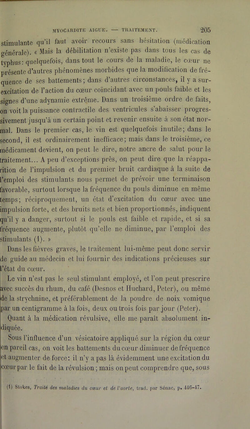 stimulante qu’il faut avoir recours sans hésitation (médication o-énérale). « Mais la débilitation n’existe pas dans tous les cas de typhus: quelquefois, dans tout le cours de la maladie, le cœur ne présente d’autres phénomènes morbides que la modification de fré- quence de ses battements; dans d’autres circonstances, il y a sur- excitation de l’action du cœur coïncidant avec un pouls faible et les signes d’une adynamie extrême. Dans un troisième ordre de faits, on voit la puissance contractile des ventricules s’abaisser progres- sivement jusqu’à un certain point et revenir ensuite à son état nor- mal. Dans le premier cas, le vin est quelquefois inutile; dans le second, il est ordinairement inefficace; mais dans le troisième, ce médicament devient, on peut le dire, notre ancre de salut pour le traitement... A peu d’exceptions près, on peut dire que la réappa- rition de l’impulsion et du premier bruit cardiaque à la suite de l’emploi des stimulants nous permet de prévoir une terminaison favorable, surtout lorsque la fréquence du pouls diminue en même temps; réciproquement, un état d’excitation du cœur avec une impulsion forte, et des bruits nets et bien proportionnés, indiquent qu’il y a danger, surtout si le pouls est faible et rapide, et si sa fréquence augmente, plutôt qu’elle ne diminue, par l’emploi des stimulants (1). » Dans les fièvres graves, le traitement lui-même peut donc servir de guide au médecin et lui fournir des indications précieuses sur l’état du cœur. Le vin n’est pas le seul stimulant employé, et l’on peut prescrire avec succès du rhum, du café (Desnos et Iluchard, Peter), ou même |de la strychnine, et préférablement de la poudre de noix vomique par un centigramme à la fois, deux ou trois fois par jour (Peter). Quant à la médication révulsive, elle me paraît absolument in- diquée. Sous l’influence d’un vésicatoire appliqué sur la région du cœur en pareil cas, on voit les battements du cœur diminuer de fréquence et augmenter de force: il n’y a pas là évidemment une excitation du scœurpar le fait de la révulsion ; mais on peut comprendre que, sous (1) Stokes, Truité des maladies du cœur et de l'aorte, trait, par Sénac, p. 446-17.