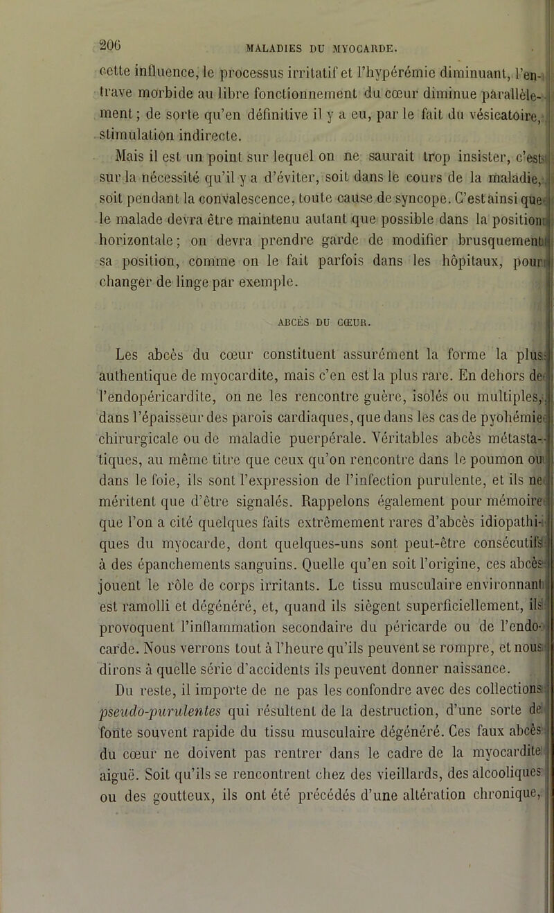 cette influence, le processus irritatif et l’hypérémie diminuant, l’en- trave morbide au libre fonctionnement du cœur diminue parallèle- ment ; de sorte qu’en définitive il y a eu, par le fait du vésicatoire, stimulation indirecte. Mais il est un point sur lequel on ne saurait trop insister, c’est' sur la nécessité qu’il y a d’éviter, soit dans le cours de la maladie, soit pendant la convalescence, toute cause de syncope. C’est ainsique’ le malade devra être maintenu autant que possible dans la position; horizontale ; on devra prendre garde de modifier brusquement sa position, comme on le fait parfois dans les hôpitaux, pour changer de linge par exemple. ABCÈS DU CŒUR. Les abcès du cœur constituent assurément la forme la plus: authentique de myocardite, mais c’en est la plus rare. En dehors de> l’endopéricardite, on ne les rencontre guère, isolés ou multiples,, dans l’épaisseur des parois cardiaques, que dans les cas de pyohémie chirurgicale ou de maladie puerpérale. Véritables abcès métasta- tiques, au même titre que ceux qu’on rencontre dans le poumon ou dans le foie, ils sont l’expression de l’infection purulente, et ils ne méritent que d’être signalés. Rappelons également pour mémoire que l’on a cité quelques faits extrêmement rares d’abcès idiopathi- ques du myocarde, dont quelques-uns sont peut-être consécutifs à des épanchements sanguins. Quelle qu’en soit l’origine, ces abcès jouent le rôle de corps irritants. Le tissu musculaire environnant est ramolli et dégénéré, et, quand ils siègent superficiellement, ils provoquent l’inflammation secondaire du péricarde ou de l’endo- carde. Nous verrons tout à l’heure qu’ils peuvent se rompre, et nous dirons à quelle série d’accidents ils peuvent donner naissance. Du reste, il importe de ne pas les confondre avec des collections 'pseudo-purulentes qui résultent de la destruction, d’une sorte de fonte souvent rapide du tissu musculaire dégénéré. Ces faux abcès du cœur ne doivent pas rentrer dans le cadre de la myocardite aiguë. Soit qu’ils se rencontrent chez des vieillards, des alcooliques ou des goutteux, ils ont été précédés d’une altération chronique,