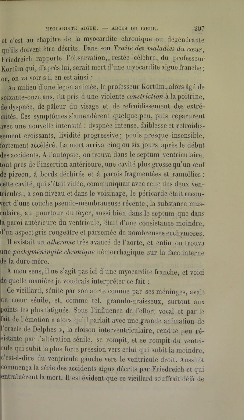 et c’est au chapitre de la myocardite chronique ou dégénérante qu’ils doivent être décrits. Dans son Traité des maladies du cœur, Friedreich rapporte l’observation, restée célèbre, du professeur Kortüm qui, d’après lui, serait mort d’une myocardite aiguë franche ; or, on va voir s’il en est ainsi : Au milieu d’une leçon animée, le professeur Kortüm, alors âgé de soixante-onze ans, fut pris d’une violente constriction à la poitrine, de dyspnée, de pâleur du visage et de refroidissement des extré- mités. Ces symptômes s’amendèrent quelque peu, puis reparurent avec une nouvelle intensité : dyspnée intense, faiblesse et refroidis- sement croissants, lividité progressive; pouls presque insensible, fortement accéléré. La mort arriva cinq ou six jours après le début des accidents. A l’autopsie, on trouva dans le septum ventriculaire, tout près de l’insertion antérieure, une cavité plus grosse qu’un œuf de pigeon, à bords déchirés et à parois fragmentées et ramollies : cette cavité, qui s’était vidée, communiquait avec celle des deux ven- tricules ; à son niveau et dans le voisinage, le péricarde était recou- vert d’une couche pseudo-membraneuse récente ; la substance mus- culaire, au pourtour du foyer, aussi bien dans le septum que dans la paroi antérieure du ventricule, était d’une consistance moindre, d’un aspect gris rougeâtre et parsemée de nombreuses ecchymoses. Il existait un athérome très avancé de l’aorte, et enfin on trouva une pachyméningite chronique hémorrhagique sur la face interne de la dure-mère. A mon sens, il ne s’agit pas ici d’une myocardite franche, et voici ide quelle manière je voudrais interpréter ce fait : Ce vieillard, sénile par son aorte comme par ses méninges, avait an cœur sénile, et, comme tel, granulo-graisseux, surtout aux jpoints les plus fatigués. Sous l’influence de l’effort vocal et par le liait de l’émotion « alors qu’il parlait avec une grande animation de l’oracle de Delphes », la cloison interventriculaire, rendue peu ré- sistante par l’altération sénile, se rompit, et se rompit du ventri- cule qui subit la plus forte pression vers celui qui subit la moindre, p’est-à-dire du ventricule gauche vers le ventricule droit. Aussitôt ((commença la série des accidents aigus décrits par Friedreich et qui ^entraînèrent la mort. Il est évident que ce vieillard souffrait déjà de