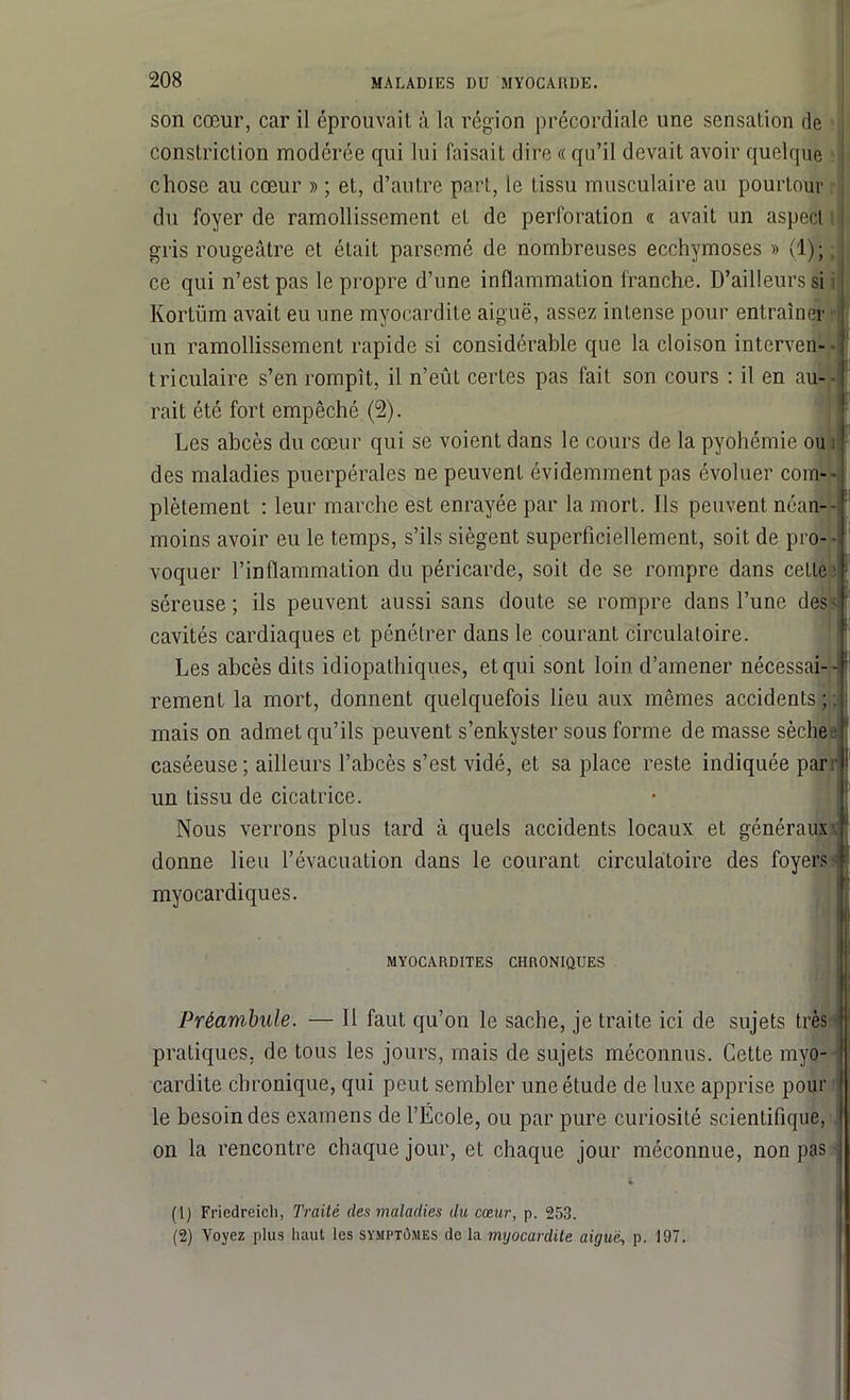 son cœur, car il éprouvait à la région précordiale une sensation de constriclion modérée qui lui faisait dire « qu’il devait avoir quelque chose au cœur » ; et, d’autre part, le tissu musculaire au pourtour du foyer de ramollissement et de perforation « avait un aspect gris rougeâtre et était parsemé de nombreuses ecchymoses » (1);. : ce qui n’est pas le propre d’une inflammation franche. D’ailleurs si Kortüm avait eu une myocardite aiguë, assez intense pour entraîner un ramollissement rapide si considérable que la cloison interven- triculaire s’en rompît, il n’eût certes pas fait son cours : il en au- rait été fort empêché (2). Les abcès du cœur qui se voient dans le cours de la pyohémie ou : des maladies puerpérales ne peuvent évidemment pas évoluer com- plètement : leur marche est enrayée par la mort. Ils peuvent néan- moins avoir eu le temps, s’ils siègent superficiellement, soit de pro- ■ voquer l’inflammation du péricarde, soit de se rompre dans cette séreuse; ils peuvent aussi sans doute se rompre dans l’une des'1 2 cavités cardiaques et pénétrer dans le courant circulatoire. Les abcès dits idiopathiques, et qui sont loin d’amener nécessai—I f rement la mort, donnent quelquefois lieu aux mêmes accidents ;. mais on admet qu’ils peuvent s’enkyster sous forme de masse sèche caséeuse; ailleurs l’abcès s’est vidé, et sa place reste indiquée par: ! un tissu de cicatrice. Nous verrons plus tard à quels accidents locaux et généraux donne lieu l’évacuation dans le courant circulatoire des foyers- myocardiques. MYOCARDITES CHRONIQUES Préambule. — Il faut qu’on le sache, je traite ici de sujets très - pratiques, de tous les jours, mais de sujets méconnus. Cette myo- cardite chronique, qui peut sembler une étude de luxe apprise pour le besoin des examens de l’École, ou par pure curiosité scientifique, on la rencontre chaque jour, et chaque jour méconnue, non pas (1) Friedreich, Traité des maladies du cœur, p. 253. (2) Voyez plus haut les symptômes de la myocardite aiguei, p. 197.