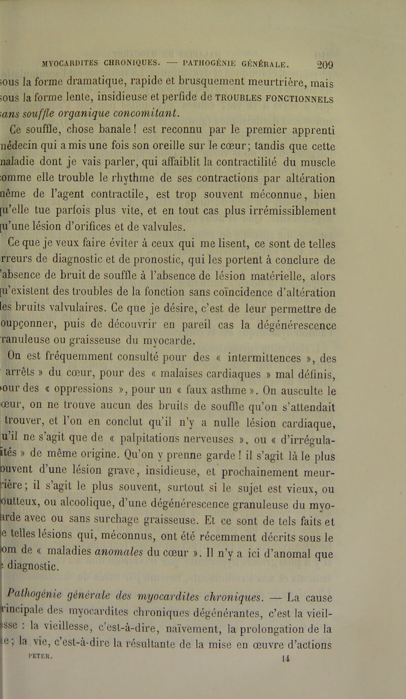 >ous la forme dramatique, rapide et brusquement meurtrière, mais ;ous la forme lente, insidieuse et perfide de troubles fonctionnels ;ans souffle organique concomitant. Ce souflle, chose banale! est reconnu par le premier apprenti nédecin qui a mis une fois son oreille sur le cœur; tandis que cette naladie dont je vais parler, qui affaiblit la contractilité du muscle :omme elle trouble le rhythme de ses contractions par altération nême de l’agent contractile, est trop souvent méconnue, bien [u’elle tue parfois plus vite, et en tout cas plus irrémissiblement [u’une lésion d’orifices et de valvules. Ce que je veux faire éviter à ceux qui me lisent, ce sont de telles rreurs de diagnostic et de pronostic, qui les portent à conclure de 'absence de bruit de souffle à l’absence de lésion matérielle, alors [u’existent des troubles de la fonction sans coïncidence d’altération les bruits valvulaires. Ce que je désire, c’est de leur permettre de oupçonner, puis de découvrir en pareil cas la dégénérescence ranuleuse ou graisseuse du myocarde. On est fréquemment consulté pour des « intermittences », des arrêts » du cœur, pour des « malaises cardiaques » mal définis, •our des « oppressions », pour un « faux asthme ». On ausculte le œur, on ne trouve aucun des bruits de souffle qu’on s’attendait trouver, et 1 on en conclut qu’il n’y a nulle lésion cardiaque, u’ü ne s’agit que de « palpitations nerveuses », ou « d’irrégula- ftés » de même origine. Qu’on y prenne garde ! il s’agit là le plus nuvent dune lésion grave, insidieuse, et prochainement meur- rièie, il s agit le plus souvent, surtout si le sujet est vieux, ou outteux, ou alcoolique, d’une dégénérescence granuleuse du myo- urde avec ou sans surchage graisseuse. Et ce sont de tels faits et le telles lésions qui, méconnus, ont été récemment décrits sous le lom de « maladies anomales du cœur ». Tl n’y a ici d’anomal que '• diagnostic. Pathogénie générale des myocardites chroniques. — La cause lincipale des myocardites chroniques dégénérantes, c’est la vieil- lisse : la vieillesse, c’est-à-dire, naïvement, la prolongation de la »e, la vie, ccst-à-dirc la résultante de la mise en œuvre d’actions